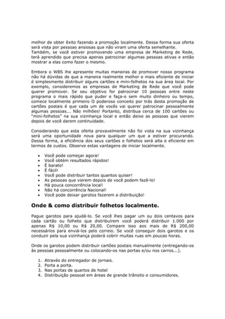 melhor de obter êxito fazendo a promoção localmente. Dessa forma sua oferta
será vista por pessoas ansiosas que não viram uma oferta semelhante.
Também, se você estiver promovendo uma empresa de Marketing de Rede,
terá aprendido que precisa apenas patrocinar algumas pessoas ativas e então
mostrar a elas como fazer o mesmo.

Embora o WBS lhe apresente muitas maneiras de promover nosso programa
não há dúvidas de que a maneira realmente melhor e mais eficiente de iniciar
é simplesmente distribuir alguns cartões e mini-folhetos na sua área local. Por
exemplo, consideremos as empresas de Marketing de Rede que você pode
querer promover. Se seu objetivo for patrocinar 10 pessoas entre neste
programa o mais rápido que puder e faça-o sem muito dinheiro ou tempo,
comece localmente primeiro O poderoso conceito por trás desta promoção de
cartões postais é que cada um de vocês vai querer patrocinar pessoalmente
algumas pessoas... Não milhões! Portanto, distribua cerca de 100 cartões ou
“mini-folhetos” na sua vizinhança local e então deixe as pessoas que vierem
depois de você darem continuidade.

Considerando que esta oferta provavelmente não foi vista na sua vizinhança
será uma oportunidade nova para qualquer um que a estiver procurando.
Dessa forma, a eficiência dos seus cartões e folhetos será alta e eficiente em
termos de custos. Observe estas vantagens de iniciar localmente.

   •    Você pode começar agora!
   •    Você obtém resultados rápidos!
   •    É barato!
   •    É fácil!
   •    Você pode distribuir tantos quantos quiser!
   •    As pessoas que vierem depois de você podem fazê-lo!
   •    Há pouca concorrência local!
   •    Não há concorrência Nacional!
   •    Você pode deixar garotos fazerem a distribuição!

Onde & como distribuir folhetos localmente.
Pague garotos para ajudá-lo. Se você lhes pagar um ou dois centavos para
cada cartão ou folheto que distribuírem você poderá distribuir 1.000 por
apenas R$ 10,00 ou R$ 20,00. Compare isso aos mais de R$ 200,00
necessários para enviá-los pelo correio. Se você conseguir dois garotos e os
conduzir pela sua vizinhança poderá cobrir muitas ruas em poucas horas.

Onde os garotos podem distribuir cartões postais manualmente (entregando-os
às pessoas pessoalmente ou colocando-os nas portas e/ou nos carros...).

   1.   Através do entregador de jornais.
   2.   Porta a porta.
   3.   Nas portas de quartos de hotel
   4.   Distribuição pessoal em áreas de grande trânsito e consumidores.
 