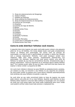5. Áreas de estacionamento de Shoppings.
   6. Hotéis & Motéis.
   7. Estádios de Esportes
   8. Áreas públicas de Estacionamento.
   9. Áreas de Estacionamento em Aeroportos.
   10.Centros de Convenção.
   11.Hospitais.
   12.Canchas de Jogo de Boliche.
   13.Boites.
   14.Restaurantes Finos.
   15.Escolas.
   16.Colégios.
   17.Cinemas.
   18.Atrações Turísticas.
   19.Feiras.
   20.Grandes Mercados.
   21.Locais para a realização de Leilões.
   22.Restaurantes Fast Food.

Como & onde distribuir folhetos você mesmo.
A seguinte lista inclui lugares nos quais você pode querer colocar uma pequena
pilha de 10 ou 20 folhetos. Em muito destes locais você pode simplesmente
colocar os folhetos sem autorização. Em outros você vai precisar de
autorização e ao fazê-lo terá a oportunidade de analisar a oferta dos folhetos
com a pessoa responsável. Portanto, você pode conseguir vender seus
relatórios WBS para estas pessoas, simplesmente pedindo-lhes sua
autorização. Por exemplo, digamos que você queira colocar uma pilha de
folhetos no balcão da sua loja de conveniência favorita. Simplesmente diga à
pessoa responsável: “Você se importaria se eu deixasse alguns destes folhetos
aqui?” Se a pessoa quiser saber do que se trata, você terá uma boa chance de
explicar e talvez vender o programa de WBS.

Um outro bom método é oferecer-se para PAGAR ao estabelecimento varejista,
um centavo ou dois, se incluírem o seu folheto no seu saquinho de compras.
Se você puder confiar na pessoa com a qual estiver tratando automaticamente
terá centenas dos seus folhetos circulando a cada dia.

Se você olhar ao seu redor encontrará todos os tipos de lugares nos quais
pode colocar uma pilha de 10 ou mais folhetos. Quando você distribui os seus
folhetos desta maneira é uma boa idéia codificar a localização com um número
de modo que você possa saber que locais estão trabalhando para você. Então
você poderá verificar estes locais toda semana e reabastecê-los.
 
