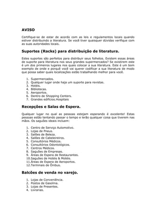 AVISO
Certifique-se de estar de acordo com as leis e regulamentos locais quando
estiver distribuindo a literatura. Se você tiver quaisquer dúvidas verifique com
as suas autoridades locais.

Suportes (Racks) para distribuição de literatura.
Estes suportes são perfeitos para distribuir seus folhetos. Existem essas áreas
de suporte para literatura nos seus grandes supermercados? Se existirem este
é um dos primeiros lugares nos quais colocar a sua literatura. Este é um bom
exemplo de onde e porquê você vai querer codificar a sua literatura de modo
que possa saber quais localizações estão trabalhando melhor para você.

   1.   Supermercados.
   2.   Qualquer lugar onde haja um suporte para revistas.
   3.   Hotéis.
   4.   Bibliotecas.
   5.   Aeroportos.
   6.   Dentro de Shopping Centers.
   7.   Grandes edifícios.Hospitais

Recepções e Salas de Espera.
Qualquer lugar no qual as pessoas estejam esperando é excelente! Estas
pessoas estão tentando passar o tempo e lerão qualquer coisa que tiverem nas
mãos. Os saguões ideais incluem:

   1. Centro de Serviço Automotivo.
   2. Lojas de Pneus.
   3. Salões de Beleza.
   4. Salões de Cabeleireiros.
   5. Consultórios Médicos.
   6. Consultórios Odontológicos.
   7. Centros Médicos.
   8. Saguões de Empresas.
   9. Áreas de Espera de Restaurantes.
   10.Saguões de Hotéis & Motéis.
   11.Áreas de Espera de Aeroportos.
   12.Terminais de Ônibus.

Balcões de venda no varejo.
   1.   Lojas de Conveniência.
   2.   Postos de Gasolina.
   3.   Lojas de Presentes.
   4.   Livrarias.
 