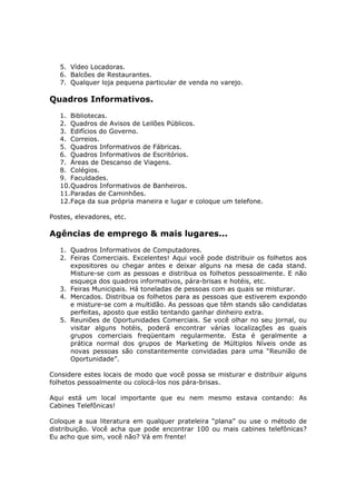5. Vídeo Locadoras.
   6. Balcões de Restaurantes.
   7. Qualquer loja pequena particular de venda no varejo.

Quadros Informativos.
   1. Bibliotecas.
   2. Quadros de Avisos de Leilões Públicos.
   3. Edifícios do Governo.
   4. Correios.
   5. Quadros Informativos de Fábricas.
   6. Quadros Informativos de Escritórios.
   7. Áreas de Descanso de Viagens.
   8. Colégios.
   9. Faculdades.
   10.Quadros Informativos de Banheiros.
   11.Paradas de Caminhões.
   12.Faça da sua própria maneira e lugar e coloque um telefone.

Postes, elevadores, etc.

Agências de emprego & mais lugares...
   1. Quadros Informativos de Computadores.
   2. Feiras Comerciais. Excelentes! Aqui você pode distribuir os folhetos aos
      expositores ou chegar antes e deixar alguns na mesa de cada stand.
      Misture-se com as pessoas e distribua os folhetos pessoalmente. E não
      esqueça dos quadros informativos, pára-brisas e hotéis, etc.
   3. Feiras Municipais. Há toneladas de pessoas com as quais se misturar.
   4. Mercados. Distribua os folhetos para as pessoas que estiverem expondo
      e misture-se com a multidão. As pessoas que têm stands são candidatas
      perfeitas, aposto que estão tentando ganhar dinheiro extra.
   5. Reuniões de Oportunidades Comerciais. Se você olhar no seu jornal, ou
      visitar alguns hotéis, poderá encontrar várias localizações as quais
      grupos comerciais freqüentam regularmente. Esta é geralmente a
      prática normal dos grupos de Marketing de Múltiplos Níveis onde as
      novas pessoas são constantemente convidadas para uma “Reunião de
      Oportunidade”.

Considere estes locais de modo que você possa se misturar e distribuir alguns
folhetos pessoalmente ou colocá-los nos pára-brisas.

Aqui está um local importante que eu nem mesmo estava contando: As
Cabines Telefônicas!

Coloque a sua literatura em qualquer prateleira “plana” ou use o método de
distribuição. Você acha que pode encontrar 100 ou mais cabines telefônicas?
Eu acho que sim, você não? Vá em frente!
 