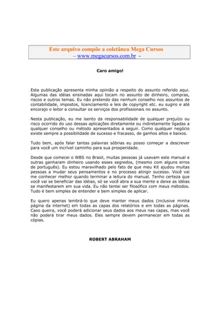 Este arquivo compõe a coletânea STC
         Este arquivo compõe a coletânea Mega Cursos
                  www.trabalheemcasaoverdadeiro.com.br
                  – www.megacursos.com.br -

                                 Caro amigo!



Esta publicação apresenta minha opinião a respeito do assunto referido aqui.
Algumas das idéias ensinadas aqui tocam no assunto de dinheiro, compras,
riscos e outros temas. Eu não pretendo das nenhum conselho nos assuntos de
contabilidade, impostos, licenciamento e leis de copyright etc. eu sugiro e até
encorajo o leitor a consultar os serviços dos profissionais no assunto.

Nesta publicação, eu me isento da responsabilidade de qualquer prejuízo ou
risco ocorrido do uso dessas aplicações diretamente ou indiretamente ligadas a
qualquer conselho ou método apresentados a seguir. Como qualquer negócio
existe sempre a possibilidade de sucesso e fracasso, de ganhos altos e baixos.

Tudo bem, após falar tantas palavras sóbrias eu posso começar a descrever
para você um incrível caminho para sua prosperidade.

Desde que comecei o WBS no Brasil, muitas pessoas já usavam este manual e
outras ganharam dinheiro usando esses segredos, (mesmo com alguns erros
de português). Eu estou maravilhado pelo fato de que meu Kit ajudou muitas
pessoas a mudar seus pensamentos e no processo atingir sucesso. Você vai
me conhecer melhor quando terminar a leitura do manual. Tenho certeza que
você vai se beneficiar das idéias, só se você abra a sua mente e deixe as idéias
se manifestarem em sua vida. Eu não tentei ser filosófico com meus métodos.
Tudo é bem simples de entender e bem simples de aplicar.

Eu quero apenas lembrá-lo que deve manter meus dados (inclusive minha
página da internet) em todas as capas dos relatórios e em todas as páginas.
Caso queira, você poderá adicionar seus dados aos meus nas capas, mas você
não poderá tirar meus dados. Eles sempre devem permanecer em todas as
cópias.



                             ROBERT ABRAHAM
 