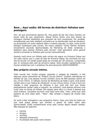 Bem... Aqui estão: 68 formas de distribuir folhetos sem
postagem.
Sim, sei que anunciamos apenas 65, mas gosto de dar aos meus clientes um
pouco mais do que compraram. Dessa forma, tenho uma boa chance de
conseguir clientes satisfeitos que compram de mim novamente. Em verdade,
considerando que este relatório concentra-se na distribuição local de literatura,
eu acrescentei um outro capítulo sobre o mesmo assunto, ou seja, como enviar
folhetos localmente pelo correio. No nosso relatório “Como Ganhar Dinheiro
Inicialmente Gerando Oportunidades de Marketing de Rede vendendo o
Relatório para Ganhar Dinheiro pelo Correio” você aprenderá como ganhar
dinheiro enviando os folhetos pelo correio nacionalmente.

Quando você envia um folheto pelo correio ele segue via Primeira Classe por
um valor menor que o custo do selo de Primeira Classe. No momento em que
isto foi escrito um cartão postal pode ser enviado por 20 centavos, comparados
aos 31 centavos pelo selo de primeira classe. Será enviado rapidamente e se
houver problemas com o endereço lhe será devolvido GRATUITAMENTE.

Seu próprio circulo intimo.
Todo mundo tem muitos amigos, parentes e colegas de trabalho. A isto
algumas vezes chamamos de “Próprio Circulo Intimo”. Existem estimativas no
sentido de que uma pessoa normal conhece cerca de 800 pessoas dentro do
seu circulo intimo. O método normal de Marketing de Rede é para você tentar
vender para a sua “esfera de influência” ou seu circulo intimo. O que é bom em
relação a este programa de folhetos é que você não tem que tentar
pessoalmente vender nada a ninguém. Ao contrário, você apenas escreve uma
curta nota na frente do folheto (há espaço para isto) e o envia à pessoa que
você conhece. Considere escrever uma nota como esta, “John, achei que você
gostaria de uma cópia disto - Mary”. Não cometa o engano de revelar este
plano.

Se você o fizer estragará o seu programa inteiro. Faça uma lista de todos em
que você possa pensar que venham a gostar de saber sobre esta
oportunidade. Então simplesmente envie pelo correio algum destes cartões.
Não esqueça do seguinte:

   •   Família
   •   Amigos
   •   Vizinhos
   •   Relações Comerciais
   •   As pessoas das quais você compra
 