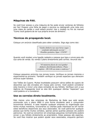 Máquinas de FAX.
Se você tiver acesso a uma máquina de fax pode enviar centenas de folhetos
por fax! Prepare uma folha de papel e escreva ou datilografe uma nota com
uma cópia do cartão e você estará pronto! Use o modelo no fim do manual
“Como você gostaria de ter sua própria árvore de dinheiro”.


Técnicas de propaganda local.
Coloque um anúncio classificado para obter contatos. Diga algo como isto:

                            “Ganhe dinheiro nas suas horas vagas
                              vendendo informação secreta”.
                             Detalhes gratuitos, ligue: 1234567

Quando você receber urna ligação cadastre a pessoa que ligou e envie para ela
sua carta de venda. Ou venda o plano diretamente pelo correio. Anuncie isto:

                             “65 maneiras fáceis de você ganhar
                            dinheiro distribuindo folhetos. Plano
                          completo – R$ 2,00 seu nome e endereço”.

Coloque pequenos anúncios nos jornais locais. Verifique os jornais menores e
experimente-os primeiro. Também verifique os jornais especiais que oferecem
anúncio super baratos.

Use Talões de Cupons. Muitas localidades possuem vários talões de cupons de
descontos que são enviados em massa pelo correio. Você poderá considerar
esta maneira e incluir uma cópia completa do seu folheto. Verifique com a sua
Agência de Propaganda local se eles têm quaisquer ofertas “especiais” que
você poderia vir a considerar.

Use os correios direto localmente.
Pelo menos uma das empresas de Marketing de Rede que está sendo
promovida com o plano WBS é uma forma excelente para o consumidor
economizar dinheiro. A esse respeito qualquer empresa ou organização que
tenha muitos membros, funcionários ou clientes pode interessar-se em tornar
estes benefícios disponíveis aos seus associados. Se você patrocinar qualquer
pessoa que tenha muitos contatos, apenas pense quantas pessoas ela poderá
patrocinar. Se você se concentrar em empresas pequenas normalmente poderá
enviar o seu folheto diretamente ao proprietário. Estas pessoas são espertas.
Se você lhes mostrar que podem ajudar seus associados, enquanto ganham
 