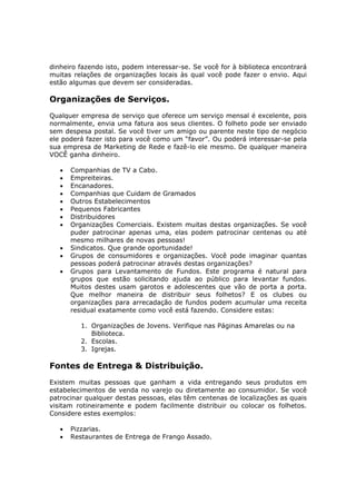 dinheiro fazendo isto, podem interessar-se. Se você for à biblioteca encontrará
muitas relações de organizações locais às qual você pode fazer o envio. Aqui
estão algumas que devem ser consideradas.

Organizações de Serviços.
Qualquer empresa de serviço que oferece um serviço mensal é excelente, pois
normalmente, envia uma fatura aos seus clientes. O folheto pode ser enviado
sem despesa postal. Se você tiver um amigo ou parente neste tipo de negócio
ele poderá fazer isto para você como um “favor”. Ou poderá interessar-se pela
sua empresa de Marketing de Rede e fazê-lo ele mesmo. De qualquer maneira
VOCÊ ganha dinheiro.

   •   Companhias de TV a Cabo.
   •   Empreiteiras.
   •   Encanadores.
   •   Companhias que Cuidam de Gramados
   •   Outros Estabelecimentos
   •   Pequenos Fabricantes
   •   Distribuidores
   •   Organizações Comerciais. Existem muitas destas organizações. Se você
       puder patrocinar apenas uma, elas podem patrocinar centenas ou até
       mesmo milhares de novas pessoas!
   •   Sindicatos. Que grande oportunidade!
   •   Grupos de consumidores e organizações. Você pode imaginar quantas
       pessoas poderá patrocinar através destas organizações?
   •   Grupos para Levantamento de Fundos. Este programa é natural para
       grupos que estão solicitando ajuda ao público para levantar fundos.
       Muitos destes usam garotos e adolescentes que vão de porta a porta.
       Que melhor maneira de distribuir seus folhetos? E os clubes ou
       organizações para arrecadação de fundos podem acumular uma receita
       residual exatamente como você está fazendo. Considere estas:

          1. Organizações de Jovens. Verifique nas Páginas Amarelas ou na
             Biblioteca.
          2. Escolas.
          3. Igrejas.

Fontes de Entrega & Distribuição.
Existem muitas pessoas que ganham a vida entregando seus produtos em
estabelecimentos de venda no varejo ou diretamente ao consumidor. Se você
patrocinar qualquer destas pessoas, elas têm centenas de localizações as quais
visitam rotineiramente e podem facilmente distribuir ou colocar os folhetos.
Considere estes exemplos:

   •   Pizzarias.
   •   Restaurantes de Entrega de Frango Assado.
 