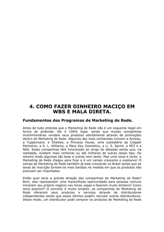 4. COMO FAZER DINHEIRO MACIÇO EM
           WBS E MALA DIRETA.
Fundamentos dos Programas de Marketing de Rede.
Antes de tudo entenda que o Marketing de Rede não é um esquema ilegal em
forma de pirâmide. Ele é 100% legal, sendo que muitas companhias
multimilionárias vendem seus produtos estritamente através de promoções
dentro do Marketing de Rede. Algumas das mais conhecidas incluem a Amway,
a Tupperware, a Shaklee, a Princess House, uma subsidiária da Colgate
Palmolive, a A. L. Williams, a Mary Kay Cosmetics, a U. S. Sprint, a MCI e a
NSA. Essas companhias têm funcionado ao longo de décadas sendo que, na
realidade, existem mais centenas ou até milhares de outras desse tipo. Do
mesmo modo algumas são boas e outras nem tanto. Mas uma coisa é certa: o
Marketing de Rede chegou para ficar e é um campo crescente e explosivo! O
campo do Marketing de Rede também já está crescendo no Brasil sendo que as
taxas de inscrição tornam-se mais baratas na medida em que os produtos não
precisam ser importados.

Então qual seria a grande atração das companhias de Marketing de Rede?
Bom, elas representam uma maravilhosa oportunidade para pessoas comuns
iniciarem seu próprio negócio nas horas vagas e fazerem muito dinheiro! Como
seria possível? O conceito é muito simples: as companhias de Marketing de
Rede oferecem seus produtos e serviços através de distribuidores
independentes sendo que esses últimos podem recrutar outros distribuidores.
Desse modo, um distribuidor pode comprar os produtos de Marketing de Rede
 