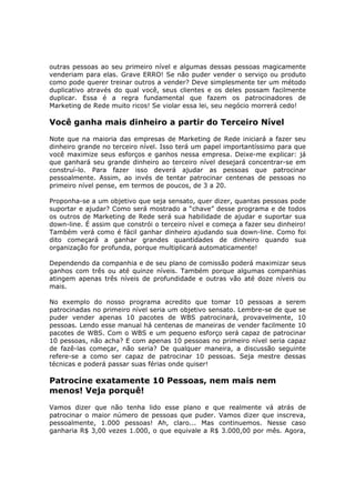 outras pessoas ao seu primeiro nível e algumas dessas pessoas magicamente
venderiam para elas. Grave ERRO! Se não puder vender o serviço ou produto
como pode querer treinar outros a vender? Deve simplesmente ter um método
duplicativo através do qual você, seus clientes e os deles possam facilmente
duplicar. Essa é a regra fundamental que fazem os patrocinadores de
Marketing de Rede muito ricos! Se violar essa lei, seu negócio morrerá cedo!

Você ganha mais dinheiro a partir do Terceiro Nível
Note que na maioria das empresas de Marketing de Rede iniciará a fazer seu
dinheiro grande no terceiro nível. Isso terá um papel importantíssimo para que
você maximize seus esforços e ganhos nessa empresa. Deixe-me explicar: já
que ganhará seu grande dinheiro ao terceiro nível desejará concentrar-se em
construí-lo. Para fazer isso deverá ajudar as pessoas que patrocinar
pessoalmente. Assim, ao invés de tentar patrocinar centenas de pessoas no
primeiro nível pense, em termos de poucos, de 3 a 20.

Proponha-se a um objetivo que seja sensato, quer dizer, quantas pessoas pode
suportar e ajudar? Como será mostrado a “chave” desse programa e de todos
os outros de Marketing de Rede será sua habilidade de ajudar e suportar sua
down-line. É assim que constrói o terceiro nível e começa a fazer seu dinheiro!
Também verá como é fácil ganhar dinheiro ajudando sua down-line. Como foi
dito começará a ganhar grandes quantidades de dinheiro quando sua
organização for profunda, porque multiplicará automaticamente!

Dependendo da companhia e de seu plano de comissão poderá maximizar seus
ganhos com três ou até quinze níveis. Também porque algumas companhias
atingem apenas três níveis de profundidade e outras vão até doze níveis ou
mais.

No exemplo do nosso programa acredito que tomar 10 pessoas a serem
patrocinadas no primeiro nível seria um objetivo sensato. Lembre-se de que se
puder vender apenas 10 pacotes de WBS patrocinará, provavelmente, 10
pessoas. Lendo esse manual há centenas de maneiras de vender facilmente 10
pacotes de WBS. Com o WBS e um pequeno esforço será capaz de patrocinar
10 pessoas, não acha? E com apenas 10 pessoas no primeiro nível seria capaz
de fazê-las começar, não seria? De qualquer maneira, a discussão seguinte
refere-se a como ser capaz de patrocinar 10 pessoas. Seja mestre dessas
técnicas e poderá passar suas férias onde quiser!

Patrocine exatamente 10 Pessoas, nem mais nem
menos! Veja porquê!
Vamos dizer que não tenha lido esse plano e que realmente vá atrás de
patrocinar o maior número de pessoas que puder. Vamos dizer que inscreva,
pessoalmente, 1.000 pessoas! Ah, claro... Mas continuemos. Nesse caso
ganharia R$ 3,00 vezes 1.000, o que equivale a R$ 3.000,00 por mês. Agora,
 
