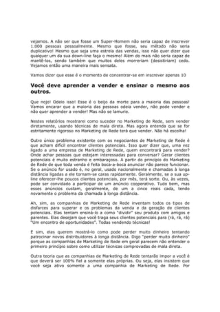 vejamos. A não ser que fosse um Super-Homem não seria capaz de inscrever
1.000 pessoas pessoalmente. Mesmo que fosse, seu método não seria
duplicativo! Mesmo que seja uma estrela das vendas, isso não quer dizer que
qualquer um da sua down-line faça o mesmo! Além do mais não seria capaz de
mantê-los, sendo também que muitos deles morreriam (desistiriam) cedo.
Vejamos então uma maneira mais sensata.

Vamos dizer que esse é o momento de concentrar-se em inscrever apenas 10

Você deve aprender a vender e ensinar o mesmo aos
outros.
Que nojo! Odeio isso! Esse é o beijo da morte para a maioria das pessoas!
Vamos encarar que a maioria das pessoas odeia vender, não pode vender e
não quer aprender a vender! Mas não se lamurie.

Nestes relatórios mostrarei como suceder no Marketing de Rede, sem vender
diretamente, usando técnicas de mala direta. Mas agora entenda que se for
estritamente rigoroso no Marketing de Rede terá que vender. Não há escolha!

Outro único problema existente com os negociantes de Marketing de Rede é
que acham difícil encontrar clientes potenciais. Isso quer dizer que, uma vez
ligado a uma empresa de Marketing de Rede, quem encontrará para vender?
Onde achar pessoas que estejam interessadas para conversar? Gerar clientes
potenciais é muito estranho e embaraçoso. A partir do princípio do Marketing
de Rede de que toda venda é feita boca-a-boca anunciar não parece funcionar.
Se o anúncio for usado é, no geral, usado nacionalmente e chamadas à longa
distância ligadas a ele tornam-se caras rapidamente. Geralmente, se a sua up-
line oferecer-lhe poucos clientes potenciais, por mês, terá sorte. Ou, às vezes,
pode ser convidado a participar de um anúncio cooperativo. Tudo bem, mas
esses anúncios custam, geralmente, de um a cinco reais cada, tendo
novamente o problema da chamada à longa distância.

Ah, sim, as companhias de Marketing de Rede inventam todos os tipos de
disfarces para superar e os problemas da venda e da geração de clientes
potenciais. Elas tentam ensiná-lo a como “dividir” seu produto com amigos e
parentes. Elas desejam que você traga seus clientes potenciais para (rá, rá, rá)
“Um encontro de oportunidades”. Todas vendendo técnicas!

E sim, elas querem mostrá-lo como pode perder muito dinheiro tentando
patrocinar novos distribuidores à longa distância. Digo “perder muito dinheiro”
porque as companhias de Marketing de Rede em geral parecem não entender o
primeiro princípio sobre como utilizar técnicas comprovadas de mala direta.

Outra teoria que as companhias de Marketing de Rede tentarão impor a você é
que deverá ser 100% fiel a somente elas próprias. Ou seja, elas insistem que
você seja ativo somente a uma companhia de Marketing de Rede. Por
 