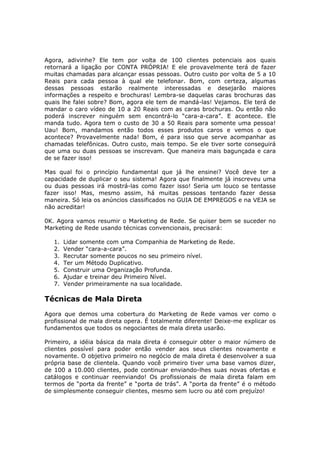 Agora, adivinhe? Ele tem por volta de 100 clientes potenciais aos quais
retornará a ligação por CONTA PRÓPRIA! E ele provavelmente terá de fazer
muitas chamadas para alcançar essas pessoas. Outro custo por volta de 5 a 10
Reais para cada pessoa à qual ele telefonar. Bom, com certeza, algumas
dessas pessoas estarão realmente interessadas e desejarão maiores
informações a respeito e brochuras! Lembra-se daquelas caras brochuras das
quais lhe falei sobre? Bom, agora ele tem de mandá-las! Vejamos. Ele terá de
mandar o caro vídeo de 10 a 20 Reais com as caras brochuras. Ou então não
poderá inscrever ninguém sem encontrá-lo “cara-a-cara”. E acontece. Ele
manda tudo. Agora tem o custo de 30 a 50 Reais para somente uma pessoa!
Uau! Bom, mandamos então todos esses produtos caros e vemos o que
acontece? Provavelmente nada! Bom, é para isso que serve acompanhar as
chamadas telefônicas. Outro custo, mais tempo. Se ele tiver sorte conseguirá
que uma ou duas pessoas se inscrevam. Que maneira mais bagunçada e cara
de se fazer isso!

Mas qual foi o princípio fundamental que já lhe ensinei? Você deve ter a
capacidade de duplicar o seu sistema! Agora que finalmente já inscreveu uma
ou duas pessoas irá mostrá-las como fazer isso! Seria um louco se tentasse
fazer isso! Mas, mesmo assim, há muitas pessoas tentando fazer dessa
maneira. Só leia os anúncios classificados no GUIA DE EMPREGOS e na VEJA se
não acreditar!

0K. Agora vamos resumir o Marketing de Rede. Se quiser bem se suceder no
Marketing de Rede usando técnicas convencionais, precisará:

   1.   Lidar somente com uma Companhia de Marketing de Rede.
   2.   Vender “cara-a-cara”.
   3.   Recrutar somente poucos no seu primeiro nível.
   4.   Ter um Método Duplicativo.
   5.   Construir uma Organização Profunda.
   6.   Ajudar e treinar deu Primeiro Nível.
   7.   Vender primeiramente na sua localidade.

Técnicas de Mala Direta
Agora que demos uma cobertura do Marketing de Rede vamos ver como o
profissional de mala direta opera. É totalmente diferente! Deixe-me explicar os
fundamentos que todos os negociantes de mala direta usarão.

Primeiro, a idéia básica da mala direta é conseguir obter o maior número de
clientes possível para poder então vender aos seus clientes novamente e
novamente. O objetivo primeiro no negócio de mala direta é desenvolver a sua
própria base de clientela. Quando você primeiro tiver uma base vamos dizer,
de 100 a 10.000 clientes, pode continuar enviando-lhes suas novas ofertas e
catálogos e continuar reenviando! Os profissionais de mala direta falam em
termos de “porta da frente” e “porta de trás”. A “porta da frente” é o método
de simplesmente conseguir clientes, mesmo sem lucro ou até com prejuízo!
 
