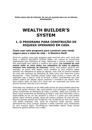 Este arquivo compõe a coletânea STC
                    www.trabalheemcasaoverdadeiro.com.br

  Visite nosso site da internet, de vez em quando para ver as últimas
                              atualizações.




           WEALTH BUILDER’S
               SYSTEM
   1. O PROGRAMA PARA CONSTRUÇÃO DE
        RIQUEZA OPERANDO EM CASA
Como usar este programa para construir uma renda
segura para o resto da vida – A Maneira Fácil!
Deixe-me explicar como este programa pode funcionar para você. Você está
lendo o WEALTH BUILDER’S SYSTEM (WBS). Um manual de treinamento
especializado para Marketing de Rede. Adquirindo o manual completo, você
tem autorização para copiá-lo e vendê-lo aos outros. (na condição de você
manter todos os meus dados nos cabeçalhos de todas as páginas,
inclusive meu endereço da Internet). Porém você poderá copiá-los sem
restrição, se quiser você poderá incluir também os seus próprios dados
pessoais nos cabeçalhos de todas as páginas. Caso você se inscreva também
em uma das empresas de Marketing de Rede como meu Down-line (Linha
decrescente - Fique tranqüilo porque todos esses termos e outros vão ser
explicados logo a seguir). Você se tornará o editor! Considerando que você
poderá copiá-lo por apenas alguns centavos e revendê-lo por alguns reais.
Você poderá obter um belo lucro inicial com um orçamento que conta com
poucos recursos. Mas isto é só o começo!

Embutidas nos relatórios do Kit WBS estão dúzias de oportunidades adicionais
para você ganhar dinheiro. Mas você também será convidado a participar de
outras companhias de Marketing de Rede a escolher. Neste ano entrarão no
Brasil novas companhias de Marketing de Rede e você será informado e terá a
oportunidade de ser um dos pioneiros a entrar e é assim que você poderá
ganhar algum dinheiro grande, talvez até mesmo milhares de reais por ano.
Algumas pessoas ganham R$ 20.000,00 e R$ 30.000,00 por mês com apenas
uma destas empresas! Mas, antes de entrarmos nesse assunto, vamos
demonstrar-lhe como começar pequeno e então aumentar seus rendimentos
de uma maneira lógica. Encontram-se relacionadas abaixo várias formas
básicas de ganhar dinheiro com o WBS.
 