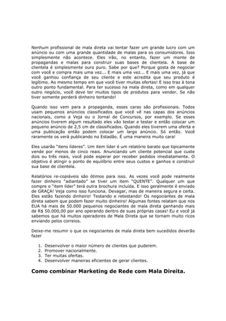Nenhum profissional de mala direta vai tentar fazer um grande lucro com um
anúncio ou com uma grande quantidade de malas para os consumidores. Isso
simplesmente não acontece. Eles irão, no entanto, fazer um monte de
propagandas e malas para construir suas bases de clientela. A base de
clientela é simplesmente ouro puro. Sabe por que? Porque gosta de negociar
com você e compra mais uma vez... E mais uma vez... E mais uma vez, já que
você ganhou confiança de seu cliente e este acredita que seu produto é
legítimo. Ao mesmo tempo em que você tiver muitas ofertas! E isso traz à tona
outro ponto fundamental. Para ter sucesso na mala direta, como em qualquer
outro negócio, você deve ter muitos tipos de produtos para vender. Se não
tiver somente perderá dinheiro tentando!

Quando isso vem para a propaganda, esses caras são profissionais. Todos
usam pequenos anúncios classificados que você vê nas capas dos anúncios
nacionais, como a Veja ou o Jornal de Concursos, por exemplo. Se esses
anúncios tiverem algum resultado eles vão testar e testar e então colocar um
pequeno anúncio de 2,5 cm de classificados. Quando eles tiverem uma oferta e
uma publicação então podem colocar um largo anúncio. Só então. Você
raramente os verá publicando no Estadão. É uma maneira muito cara!

Eles usarão “itens líderes”. Um item líder é um relatório barato que tipicamente
vende por menos de cinco reais. Anunciando um cliente potencial que custe
dois ou três reais, você pode esperar por receber pedidos imediatamente. O
objetivo é atingir o ponto de equilíbrio entre seus custos e ganhos e construir
sua base de clientela.

Relatórios re-copiáveis são ótimos para isso. As vezes você pode realmente
fazer dinheiro “adiantado” se tiver um item “QUENTE”. Qualquer um que
compre o “item líder” terá outra brochura incluída. E isso geralmente é enviado
de GRAÇA! Veja como isso funciona. Devagar, mas de maneira segura e certa.
Eles estão fazendo dinheiro! Testando e retestando! Os negociantes de mala
direta sabem que podem fazer muito dinheiro! Algumas fontes relatam que nos
EUA há mais de 50.000 pequenos negociantes de mala direta ganhando mais
de R$ 50.000,00 por ano operando dentro de suas próprias casas! Eu e você já
sabemos que há muitos operadores de Mala Direta que se tornam muito ricos
enviando pelos correios.

Deixe-me resumir o que os negociantes de mala direta bem sucedidos deverão
fazer

   1.   Desenvolver o maior número de clientes que puderem.
   2.   Promover nacionalmente.
   3.   Ter muitas ofertas.
   4.   Desenvolver maneiras eficientes de gerar clientes.

Como combinar Marketing de Rede com Mala Direita.
 