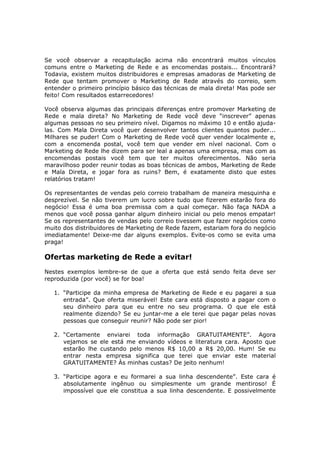 Se você observar a recapitulação acima não encontrará muitos vínculos
comuns entre o Marketing de Rede e as encomendas postais... Encontrará?
Todavia, existem muitos distribuidores e empresas amadoras de Marketing de
Rede que tentam promover o Marketing de Rede através do correio, sem
entender o primeiro princípio básico das técnicas de mala direta! Mas pode ser
feito! Com resultados estarrecedores!

Você observa algumas das principais diferenças entre promover Marketing de
Rede e mala direta? No Marketing de Rede você deve “inscrever” apenas
algumas pessoas no seu primeiro nível. Digamos no máximo 10 e então ajuda-
las. Com Mala Direta você quer desenvolver tantos clientes quantos puder...
Milhares se puder! Com o Marketing de Rede você quer vender localmente e,
com a encomenda postal, você tem que vender em nível nacional. Com o
Marketing de Rede lhe dizem para ser leal a apenas uma empresa, mas com as
encomendas postais você tem que ter muitos oferecimentos. Não seria
maravilhoso poder reunir todas as boas técnicas de ambos, Marketing de Rede
e Mala Direta, e jogar fora as ruins? Bem, é exatamente disto que estes
relatórios tratam!

Os representantes de vendas pelo correio trabalham de maneira mesquinha e
desprezível. Se não tiverem um lucro sobre tudo que fizerem estarão fora do
negócio! Essa é uma boa premissa com a qual começar. Não faça NADA a
menos que você possa ganhar algum dinheiro inicial ou pelo menos empatar!
Se os representantes de vendas pelo correio tivessem que fazer negócios como
muito dos distribuidores de Marketing de Rede fazem, estariam fora do negócio
imediatamente! Deixe-me dar alguns exemplos. Evite-os como se evita uma
praga!

Ofertas marketing de Rede a evitar!
Nestes exemplos lembre-se de que a oferta que está sendo feita deve ser
reproduzida (por você) se for boa!

   1. “Participe da minha empresa de Marketing de Rede e eu pagarei a sua
      entrada”. Que oferta miserável! Este cara está disposto a pagar com o
      seu dinheiro para que eu entre no seu programa. O que ele está
      realmente dizendo? Se eu juntar-me a ele terei que pagar pelas novas
      pessoas que conseguir reunir? Não pode ser pior!

   2. “Certamente enviarei toda informação GRATUITAMENTE”. Agora
      vejamos se ele está me enviando vídeos e literatura cara. Aposto que
      estarão lhe custando pelo menos R$ 10,00 a R$ 20,00. Hum! Se eu
      entrar nesta empresa significa que terei que enviar este material
      GRATUITAMENTE? Às minhas custas? De jeito nenhum!

   3. “Participe agora e eu formarei a sua linha descendente”. Este cara é
      absolutamente ingênuo ou simplesmente um grande mentiroso! É
      impossível que ele constitua a sua linha descendente. E possivelmente
 