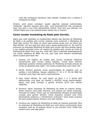 você não conseguirá reproduzir este método. Cuidado com a carteira e
      mantenha-se longe!

Embora você possa conseguir ajudar algumas pessoas selecionadas,
“alistando” algumas pessoas para elas, você possivelmente não conseguirá
fazer isto para a sua linha descendente inteira! Você tem que oferecer um
método lógico que o seu pessoal possa realizar por si mesmo!

Como vender marketing de Rede pelo Correio.
Agora que você entendeu os fundamentos básicos das técnicas de Marketing
de Rede e de pedidos pelo correio vejamos como promover o Marketing de
Rede pelo correio. Em todos os casos você precisa surgir com um plano que
faça sentido. Um que seja bom para você e possa desenvolver-se. Se você for
promover as empresas Marketing de Rede pelo correio não faria sentido operar
o seu negócio principal como um negócio de pedidos pelo correio ao invés de
Marketing de Rede? Acho que sim, você não? Isto é explicado detalhadamente
nos outros relatórios de WBS. Por ora, aqui está uma maneira simplificada
passo a passo para fazer isto.

   1. Comece um negócio de vendas pelo correio vendendo relatórios
      reimprimíveis pelo correio. Nosso relatório, “Como fazer dinheiro
      adiantado gerando clientes potenciais de Marketing de Rede através da
      venda de apostilas pela mala!”, lhe mostra exatamente como fazer isto.

   2. Ganhe dinheiro gerando novas oportunidades de negócios com os
      cartões e mini-folhetos. Nossos relatórios n°. 01 e n°. 02 do WBS lhe
      mostram como fazer isto local e nacionalmente.

   3. Faça várias ofertas. Se você seguir os itens 1 e 2 acima terá
      desenvolvido uma base de clientes e MUITAS novas oportunidades.
      Agora você pode começar a ganhar dinheiro ALTO com ofertas
      repetidas.

   4. Promova várias empresas de Marketing de Rede ao mesmo tempo.
      Desta maneira você pode inscrever uma pessoa em várias empresas.
      Consulte-me sobre, “Como usar os interessantes métodos de polinização
      cruzada para ganhar dinheiro inicial enquanto constrói uma linha
      descendente explosiva e infinitamente profunda!” Você ficará surpreso
      de como poderá ganhar dinheiro com este método.

   5. Construa seu negócio de Marketing de Rede de maneira profunda! Para
      as empresas de Marketing de Rede que você estiver promovendo tente
      conseguir mais de 10 pessoas ativas no seu primeiro nível. Então lhes
      mostre como usar este plano.
 