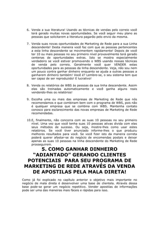 6. Venda a sua literatura! Usando as técnicas de vendas pelo correio você
     terá gerado muitas novas oportunidades. Se você seguir meu plano as
     pessoas que solicitarem a literatura pagarão pelo envio da mesma.

  7. Venda suas novas oportunidades de Marketing de Rede para a sua Linha
     descendente! Desta maneira você faz com que as pessoas pertencentes
     a esta linha descendente se movimentem rapidamente! Depois de você
     ter 10 ou mais pessoas no seu primeiro nível provavelmente terá gerado
     centenas de oportunidades extras. Isto se mostra especialmente
     verdadeiro se você estiver promovendo o WBS usando nossas técnicas
     de venda pelo correio. Geralmente você quer VENDER estas
     oportunidades para as pessoas da linha descendente. Veja, não sou nem
     um pouco contra ganhar dinheiro enquanto se ajuda a outras pessoas a
     ganharem dinheiro também! Você é? Lembre-se, o seu sistema tem que
     ser capaz de ser reproduzido! E lucrativo!

  8. Venda os relatórios de WBS às pessoas da sua linha descendente. Assim
     elas são treinadas automaticamente e você ganha alguns reais
     vendendo-lhes os relatórios!

  9. Escolha uma ou mais das empresas de Marketing de Rede que nós
     recomendamos e que combinam bem com o programa de WBS, pois não
     é qualquer empresa que se combina com WBS. Mantenha contato
     conosco para esclarecimento das novas empresas de Marketing de Rede
     recomendadas.

  10.E, finalmente, não concorra com as suas 10 pessoas no seu primeiro
     nível. Uma vez que você tenha suas 10 pessoas ativas divida com elas
     seus métodos de sucesso. Ou seja, mostre-lhes como usar estes
     relatórios. Se você tiver anunciado informe-lhes o que produziu
     melhores resultados para você. Se você fizer isto da maneira correta
     poderá querer afastar-se do negócio de encomendas postais e deixar
     apenas as suas 10 pessoas na linha descendente do Marketing de Rede
     prosseguirem.
      5. COMO GANHAR DINHEIRO
   “ADIANTADO” GERANDO CLIENTES
  POTENCIAIS PARA SEU PROGRAMA DE
 MARKETING DE REDE ATRAVÉS DA VENDA
   DE APOSTILAS PELA MALA DIRETA!
Como já foi explicado no capítulo anterior o objetivo mais importante no
negócio de mala direta é desenvolver uma base de clientela. Através dessa
base pode-se gerar um negócio repetitivo. Vender apostilas de informações
pode ser uma das maneiras mais fáceis e rápidas para isso.
 