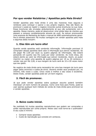 Por que vender Relatórios / Apostilas pela Mala Direta?
Vender apostilas pela mala direta é uma das maneiras mais seguras e
rentáveis para começar e operar o seu próprio negócio. Elas são fáceis de
promover e pode-se repetir o negócio incluindo outras brochuras na sua mala.
Essas brochuras são enviadas gratuitamente já que vão juntamente com a
apostila. Dessa maneira, pode-se desenvolver uma sólida base de clientes que
passam a comprar constantemente através de você. Se estiver promovendo
uma empresa de Marketing de Rede o manual de WBS automaticamente gerar-
lhe-á clientes potenciais! Há muitas vantagens em vender apostilas pela mala
e algumas delas incluem:

   1. Elas têm um lucro alto!
Quando vende apostilas está vendendo informação. Informação preciosa! O
comprador dessas apostilas dará valor à informação que estiver recebendo. Se
ele pagar R$ 2,00 por duas ou quatro páginas de informação, não estará
pensando em quanto isso lhe custa por estar vendendo. Ao invés disso, ele
estará atento ao valor da informação que estiver recebendo. Assim, se puder
imprimir ou copiar uma apostila de quatro páginas por 10 ou 20 centavos e
vender isso por R$ 2,00, a sua margem de lucro será de 10 a 20 vezes maior
que seu gasto.

No negócio de mala direta seria necessário ter uma boa margem de lucro para
pagar pelos anúncios e custos de envio. Deveria vender seus produtos por, no
mínimo, três vezes o custo. Cinco vezes é melhor e dez vezes é excelente.
Deste modo, vender apostilas pode ser um bom negócio.

   2. Fácil de promover.
Já que pode vender apostilas sobre qualquer assunto poderá também
interessar um bom número de pessoas. Como verá mais para frente, pode-se
usar apenas qualquer bom método de venda de mala direta para promover-se
e vender apostilas.




   3. Baixo custo inicial.
Na realidade há muitas apostilas reproduzíveis que podem ser compradas e
então reproduzidas por conta própria. Nesse caso você torna-se o publicador!
O seu custo é mínimo:

   •   Comprar essas apostilas.
   •   Custo de reprodução que consiste em centavos.
 