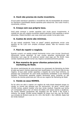4. Você não precisa de muito inventário.
Já que pode reproduzir apostilas e revendê-las não há necessidade de comprar
ou reproduzir quantidades dessas apostilas para estocá-las. Seu custo inicial é,
novamente, mínimo.

   5. Cresça com sua própria taxa.
Você pode começar a vender apostilas com muito pouco investimento. A
medida em que seu negócio aumentar poderá adicionar mais apostilas a serem
oferecidas. Poderá também usar esse canal para vender livros pela mala.

   6. Custos de envio são mínimos.
Já que estará vendendo “tinta no papel” poderá geralmente enviar uma
apostila de R$ 2,00 num simples envelope selado. Não há maneira mais
simples.

   7. Fácil de repetir o negócio.
Quando cumprir um pedido poderá facilmente incluir uma circular (brochura)
oferecendo outras apostilas. Já que muitas apostilas reproduzíveis são
oferecidas num jogo de 10 pode-se vender esse jogo por R$ 20,00. Suas
vendas repetitivas podem tornar seu negócio consideravelmente grande.

   8. Boa maneira de gerar clientes potenciais de
      marketing de Rede.
Se estiver participando de uma empresa (ou empresas) de Marketing de Rede
já sabe que gerar clientes potenciais bem qualificados é a Linha da Vida do seu
negócio. Já que pode vender apostilas a respeito de como fazer dinheiro, as
pessoas que comprarem de você serão excelentes candidatas à sua empresa
também. Promovendo apostilas poderá facilmente gerar centenas ou até
milhares de clientes potenciais por mês ao seu negócio de Marketing de Rede!

   9. Venda os seus NOMES.

Se for sério em abrir e operar um negócio de mala direta desejará alugar ou
vender os nomes das pessoas que lhe escreverem. Se gerar, vamos dizer
10.000 nomes, poderá receber uma boa renda residual. Supondo que tenha
um computador deve criar um banco de dados com esses nomes e vendê-los.
Os nomes listados geralmente são alugados por R$ 30,00 a R$ 70,00 o
milheiro. Se alugar 10.000 nomes listados 20 vezes num ano, por R$ 50,00,
sua entrada de dinheiro será de 10 x 20 x R$ 50,00 = R$ 1.000,00. Nada mal
de renda residual!
 
