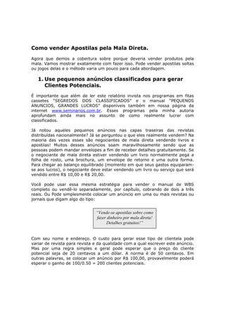 Como vender Apostilas pela Mala Direta.
Agora que demos a cobertura sobre porque deveria vender produtos pela
mala. Vamos mostrar exatamente com fazer isso. Pode vender apostilas soltas
ou jogos delas e o método varia um pouco para cada abordagem.

   1. Use pequenos anúncios classificados para gerar
      Clientes Potenciais.
É importante que além de ler este relatório invista nos programas em fitas
cassetes “SEGREDOS DOS CLASSIFICADOS” e o manual “PEQUENOS
ANUNCIOS, GRANDES LUCROS” disponíveis também em nossa página da
internet www.seminarios.com.br. Esses programas pela minha autoria
aprofundam ainda mais no assunto de como realmente lucrar com
classificados.

Já notou aqueles pequenos anúncios nas capas traseiras das revistas
distribuídas nacionalmente? Já se perguntou o que eles realmente vendem? Na
maioria das vezes esses são negociantes de mala direta vendendo livros e
apostilas! Muitos desses anúncios soam maravilhosamente sendo que as
pessoas podem mandar envelopes a fim de receber detalhes gratuitamente. Se
o negociante de mala direta estiver vendendo um livro normalmente pega a
folha de rosto, uma brochura, um envelope de retorno e uma outra forma.
Para chegar ao balanço equilibrado (momento em que seus gastos equiparam-
se aos lucros), o negociante deve estar vendendo um livro ou serviço que será
vendido entre R$ 10,00 e R$ 20,00.

Você pode usar essa mesma estratégia para vender o manual de WBS
completo ou vendê-lo separadamente, por capítulo, cobrando de dois a três
reais. Ou Pode simplesmente colocar um anúncio em uma ou mais revistas ou
jornais que digam algo do tipo:


                               “Vende-se apostilas sobre como
                               fazer dinheiro por mala direta!
                                    Detalhes gratuitos!”


Com seu nome e endereço. O custo para gerar esse tipo de clientela pode
variar de revista para revista e da qualidade com a qual escrever este anúncio.
Mas por uma regra simples e geral pode esperar que o preço do cliente
potencial seja de 20 centavos a um dólar. A norma é de 50 centavos. Em
outras palavras, se colocar um anúncio por R$ 100,00, provavelmente poderá
esperar o ganho de 100/0.50 = 200 clientes potenciais.
 