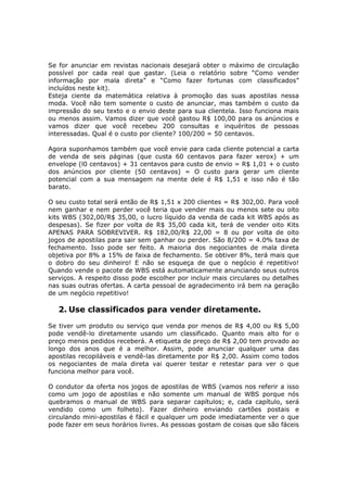 Se for anunciar em revistas nacionais desejará obter o máximo de circulação
possível por cada real que gastar. (Leia o relatório sobre “Como vender
informação por mala direta” e “Como fazer fortunas com classificados”
incluídos neste kit).
Esteja ciente da matemática relativa à promoção das suas apostilas nessa
moda. Você não tem somente o custo de anunciar, mas também o custo da
impressão do seu texto e o envio deste para sua clientela. Isso funciona mais
ou menos assim. Vamos dizer que você gastou R$ 100,00 para os anúncios e
vamos dizer que você recebeu 200 consultas e inquéritos de pessoas
interessadas. Qual é o custo por cliente? 100/200 = 50 centavos.

Agora suponhamos também que você envie para cada cliente potencial a carta
de venda de seis páginas (que custa 60 centavos para fazer xerox) + um
envelope (l0 centavos) + 31 centavos para custo de envio = R$ 1,01 + o custo
dos anúncios por cliente (50 centavos) = O custo para gerar um cliente
potencial com a sua mensagem na mente dele é R$ 1,51 e isso não é tão
barato.

O seu custo total será então de R$ 1,51 x 200 clientes = R$ 302,00. Para você
nem ganhar e nem perder você teria que vender mais ou menos sete ou oito
kits WBS (302,00/R$ 35,00, o lucro líquido da venda de cada kit WBS após as
despesas). Se fizer por volta de R$ 35,00 cada kit, terá de vender oito Kits
APENAS PARA SOBREVIVER. R$ 182,00/R$ 22,00 = 8 ou por volta de oito
jogos de apostilas para sair sem ganhar ou perder. São 8/200 = 4.0% taxa de
fechamento. Isso pode ser feito. A maioria dos negociantes de mala direta
objetiva por 8% a 15% de faixa de fechamento. Se obtiver 8%, terá mais que
o dobro do seu dinheiro! E não se esqueça de que o negócio é repetitivo!
Quando vende o pacote de WBS está automaticamente anunciando seus outros
serviços. A respeito disso pode escolher por incluir mais circulares ou detalhes
nas suas outras ofertas. A carta pessoal de agradecimento irá bem na geração
de um negócio repetitivo!

   2. Use classificados para vender diretamente.
Se tiver um produto ou serviço que venda por menos de R$ 4,00 ou R$ 5,00
pode vendê-lo diretamente usando um classificado. Quanto mais alto for o
preço menos pedidos receberá. A etiqueta de preço de R$ 2,00 tem provado ao
longo dos anos que é a melhor. Assim, pode anunciar qualquer uma das
apostilas recopiláveis e vendê-las diretamente por R$ 2,00. Assim como todos
os negociantes de mala direta vai querer testar e retestar para ver o que
funciona melhor para você.

O condutor da oferta nos jogos de apostilas de WBS (vamos nos referir a isso
como um jogo de apostilas e não somente um manual de WBS porque nós
quebramos o manual de WBS para separar capítulos; e, cada capítulo, será
vendido como um folheto). Fazer dinheiro enviando cartões postais e
circulando mini-apostilas é fácil e qualquer um pode imediatamente ver o que
pode fazer em seus horários livres. As pessoas gostam de coisas que são fáceis
 