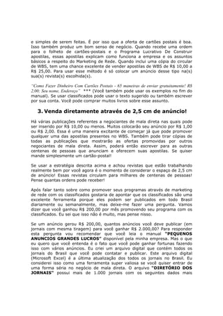 e simples de serem feitas. É por isso que a oferta de cartões postais é boa.
Isso também produz um bom senso de negócio. Quando recebe uma ordem
para o folheto de cartões-postais e o Programa Lucrativo De Construir
apostilas, essas apostilas explicam como funciona a empresa e os assuntos
básicos a respeito do Marketing de Rede. Quando inclui uma cópia do circular
de WBS, tem uma chance excelente de vender apostilas de WBS de R$ 10,00 a
R$ 25,00. Para usar esse método é só colocar um anúncio desse tipo na(s)
sua(s) revista(s) escolhida(s).

“Como Fazer Dinheiro Com Cartões Postais - 65 maneiras de enviar gratuitamente! R$
2,00; Seu nome, Endereço” *** (Você também pode usar os exemplos no fim do
manual). Se usar classificados pode usar o texto sugerido ou também escrever
por sua conta. Você pode comprar muitos livros sobre esse assunto.

   3. Venda diretamente através de 2,5 cm de anúncio!
Há várias publicações referentes a negociantes de mala direta nas quais pode
ser inserido por R$ 10,00 ou menos. Muitos colocarão seu anúncio por R$ 1,00
ou R$ 2,00. Essa é uma maneira excitante de começar já que pode promover
qualquer uma das apostilas presentes no WBS. Também pode tirar cópias de
todas as publicações que mostrarão as ofertas promovidas por outros
negociantes de mala direta. Assim, poderá então escrever para as outras
centenas de pessoas que anunciam e oferecem suas apostilas. Se quiser
mande simplesmente um cartão-postal!

Se usar a estratégia descrita acima e achou revistas que estão trabalhando
realmente bem por você agora é o momento de considerar o espaço de 2,5 cm
de anúncio! Essas revistas circulam para milhares de centenas de pessoas!
Pense quantas ordens pode receber!

Após falar tanto sobre como promover seus programas através de marketing
de rede com os classificados gostaria de apontar que os classificados são uma
excelente ferramenta porque eles podem ser publicados em todo Brasil
diariamente ou semanalmente, mas deixe-me fazer uma pergunta. Vamos
dizer que você ganhou R$ 200,00 por mês promovendo seu programa com os
classificados. Eu sei que isso não é muito, mas pense nisso.

Se um anúncio gerou R$ 200,00, quantos anúncios você deve publicar (em
jornais com mesma tiragem) para você ganhar R$ 2.000,00? Para responder
esta pergunta vou recomendar que você leia o manual “PEQUENOS
ANUNCIOS GRANDES LUCROS” disponível pela minha empresa. Mas o que
eu quero que você entenda é o fato que você pode ganhar fortunas fazendo
isso com vários anúncios. Eu criei um arquivo digital que contém todos os
jornais do Brasil que você pode contatar e publicar. Este arquivo digital
(Microsoft Excel) é a última atualização dos todos os jornais no Brasil. Eu
considerei isso como uma ferramenta super valiosa se você quiser entrar de
uma forma séria no negócio de mala direta. O arquivo “DIRETÓRIO DOS
JORNAIS” possui mais de 1.000 jornais com os seguintes dados mais
 