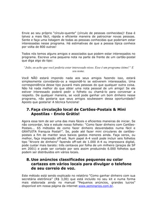 Envie ao seu próprio “círculo-quente” (círculo de pessoas conhecidas)! Essa é
talvez a mais fácil, rápida e eficiente maneira de patrocinar novas pessoas.
Sente e faça uma listagem de todas as pessoas conhecidas que poderiam estar
interessadas nesse programa. Há estimativas de que a pessoa típica conhece
por volta de 800 outras!

Todos nós temos alguns amigos e associados que podem estar interessados no
programa. Escreva uma pequena nota na parte da frente de um cartão-postal
que diga algo do tipo:

 “João, eu acho que você poderia estar interessado nisso. Esse é um programa ótimo!“ E
                                       seu nome.

Você NÃO estará impondo nada aos seus amigos fazendo isso, estará
simplesmente convidando-os a respondê-lo se estiverem interessados. Uma
correspondência desse tipo puxará mais pessoas do que qualquer outra coisa.
Não há nada melhor do que obter uma nota pessoal de um amigo! Se ele
estiver interessado poderá pedir o folheto ou chamá-lo para conversar a
respeito. De qualquer maneira, se você pode ganhar um bom dinheiro nesse
programa, não gostaria que seus amigos soubessem dessa oportunidade?
Aposto que gostaria! A técnica funciona!

   7. Faça circulação local de Cartões-Postais & Mini
      Apostilas - Envio Grátis!
Agora essa tem de ser uma das mais fáceis e eficientes maneiras de iniciar. Se
não concordar, leia e estude nosso folheto: “Como fazer dinheiro com Cartões-
Postais... 65 métodos de como fazer dinheiro desvendados numa fácil e
GRATUITA franquia Postal!”. Se, pode até fazer mini circulares de cartões-
postais a fim de manter seus baixos gastos menores ainda. Faça xerox, ou
melhor, faça impressão off-set. Num papel A-4 você pode incluir seis folhetos
tipo “Arvore de dinheiro” fazendo off-set de 1.000 A-4 ou impressora digital,
pode custar mais barato: três centavos por folha de um milheiro (preços de SP
em 2001) e pode ser cortado por seis assim produzindo 6.000 folhetos que
podem ser distribuídos em vários locais.

   8. Use anúncios classificados pequenos ou colar
      cartazes em vários locais para divulgar o telefone
      de seu correio de voz.
Este método está sendo explicado no relatório “Como ganhar dinheiro com sua
secretária eletrônica” (R$ 3,00) que está incluído no seu kit e numa forma
mais elaborada ainda no manual “Pequenos anúncios, grandes lucros”
disponível em nossa página da internet www.seminarios.com.br.
 