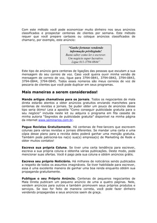 Com este método você pode economizar muito dinheiro nos seus anúncios
classificados e prospectar centenas de clientes por semana. Este método
requer que você prepare cartazes ou coloque anúncios classificados de
chamariz, por exemplo, este anúncio:

                                “Ganhe fortunas vendendo
                                 informação privilegiada!
                              Basta saber como ler e escrever.
                               Um negócio super lucrativo.
                                  Ligue 011-3794-0844”

Este tipo de anúncio gera centenas de ligações das pessoas que escutam a sua
mensagem do seu correio de voz. Caso você queira ouvir minha versão de
mensagem de correio de voz, ligue para 3794-0841, 3794-0842, 3794-0843,
3794-0844, 3794-0845. Todos esses números são meus correios de voz de
pescaria de clientes que você pode duplicar em seus programas.

Mais maneiras a serem consideradas!
Mande artigos chamativos para os jornais. Todos os negociantes de mala
direta estarão atentos a obter anúncios gratuitos enviando manchetes para
centenas de revistas e jornais. Se puder obter um pouco de anúncios desse
tipo seria ótimo! Leia a apostila “Como conseguir publicidade gratuita para o
seu negócio” incluída neste kit ou adquira o programa em fita cassete de
minha autoria “Segredos de publicidade gratuita” disponível na minha página
da internet www.seminarios.com.br.

Pegue Revistas Gratuitamente. Há centenas de free-lancers que escrevem
colunas para várias revistas e jornais diferentes. Se mandar uma carta e uma
cópia desse plano para a revista deles poderá ganhar uma menção gratuita.
Também pode patrociná-los na(s) sua(s) empresa(s) de Marketing de Rede e
obter muitos contatos!

Escreva sua própria Coluna. Se tiver uma certa tendência para escrever,
escreva a sua própria coluna e obtenha várias publicações. Deste modo, pode
mencionar suas ofertas. Você é pago pela sua coluna e obtém anúncios grátis.

Escreva seu próprio Noticiário. Há milhares de noticiários sendo publicados
a respeito de todos os assuntos imagináveis. Se tiver habilidade para escrever,
essa é uma excelente maneira de ganhar uma boa renda enquanto obtém sua
propaganda gratuitamente.

Publique o seu Próprio Anúncio. Centenas de pequenos negociantes de
Mala Direta publicam um pequeno anúncio de uma a quatro páginas. Nele,
vendem anúncios para outros e também promovem seus próprios produtos e
serviços. Se isso for feito de maneira correta, você pode fazer dinheiro
vendendo propagandas e seus anúncios saem de graça.
 