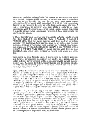 ganhe mais nas linhas mais profundas (por pessoa) do que na primeira (down-
line). Se você recrutasse 1.000 membros na sua primeira down-line, ganharia
por volta de R$ 3.000,00 por mês. Se, por outro lado, essas pessoas
estivessem no terceiro nível você ganharia de 11 a 15 mil reais (dependendo
da empresa de Marketing de Rede) por mês. Essa é uma grande diferença. Aí
está a importância de construir uma base sólida e profunda de níveis
posteriores a você. Primeiramente, é onde estará o maior número de pessoas.
E, segundo, porque muitas empresas de Marketing de Rede pagam muito mais
nos níveis mais baixos.

A “Chave-Segredo” para construir uma organização profunda é muito simples.
Você deve AJUDAR O SEU PRIMEIRO NÍVEL, E AJUDÁ-LO A AJUDAR O
PRIMEIRO NÍVEL DELE! Em outras palavras, você deve construir um sistema
que seja 100% duplicativo. Para fazer isso deve ter um método que funcione,
mostrando então ao primeiro nível como reaplicar seu método. E, finalmente, o
mais importante é TER A CAPACIDADE DE ENSINAR O SEU PRIMEIRO NÍVEL A
ENSINAR O PRIMEIRO NÍVEL DELE! Em outras palavras, você deve ser capaz
de AJUDAR o seu primeiro nível e mostrar ao mesmo como ajudar a down-line
dele.

Assim como eu estou fazendo agora. E assim como eu também quero que
faça. Sejamos perfeitamente sinceros um com o outro: se eu posso ajudá-lo, e
ambos podemos ganhar dinheiro, então eu estarei motivado a ajudá-lo, certo?
É assim que o Marketing de Rede funciona! Quando feito de maneira correta é
um lindo sistema. Não terá que vender ao mundo inteiro! Somente a poucas
pessoas, o seu primeiro nível.

Agora, antes de continuar a leitura, quero que você concorde com o que
dissemos até então. Se quiser construir uma grande organização de Marketing
de Rede deverá começar trabalhando com o primeiro nível. Concorda? Vamos
dizer que você comece com 10 pessoas. Se a sua rede tiver cinco níveis poderá
crescer 10 x 10 x 10 x 10 x 10 = 100.000 no seu quinto nível! Agora,
admitindo que esse é um perfeito modelo matemático e, provavelmente, não
acontecerá, já sabemos disso. Mas, se conhecer outro sistema que possa ser
implementado, poderá chegar perto! Vamos conversar um pouco mais a
respeito de quantas deveria patrocinar em seu primeiro nível.

A decisão é sua, mas deveria seguir isso como modelo: “Patrocine somente
aqueles que puder ajudar”. Nesse programa “ajuda” seria mais ou menos sua
capacidade de gerar clientes potenciais e fazer algumas malas para sua down-
line. Em outras palavras, se seguir as técnicas deste programa, será capaz de
gerar muitos clientes potenciais qualificados para os quais deseje passar
(vender) à sua down-line. Se tiver alguma verba disponível para anunciar
poderá ajudar mais de 10 pessoas. Por outro lado, se estiver iniciando
realmente com muito pouco dinheiro, poderá ajudar poucos. Mas, na verdade,
conclui-se que, se você usar este programa, poderá ajudar por volta de 10
pessoas. A decisão é sua e o objetivo muito simples: decidir quantas pessoas
ATIVAS deseja colocar no primeiro nível, e ir em frente!
 