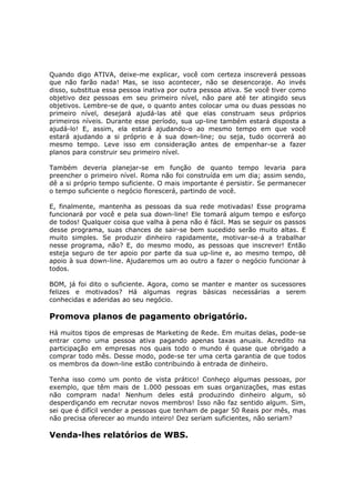 Quando digo ATIVA, deixe-me explicar, você com certeza inscreverá pessoas
que não farão nada! Mas, se isso acontecer, não se desencoraje. Ao invés
disso, substitua essa pessoa inativa por outra pessoa ativa. Se você tiver como
objetivo dez pessoas em seu primeiro nível, não pare até ter atingido seus
objetivos. Lembre-se de que, o quanto antes colocar uma ou duas pessoas no
primeiro nível, desejará ajudá-las até que elas construam seus próprios
primeiros níveis. Durante esse período, sua up-line também estará disposta a
ajudá-lo! E, assim, ela estará ajudando-o ao mesmo tempo em que você
estará ajudando a si próprio e à sua down-line; ou seja, tudo ocorrerá ao
mesmo tempo. Leve isso em consideração antes de empenhar-se a fazer
planos para construir seu primeiro nível.

Também deveria planejar-se em função de quanto tempo levaria para
preencher o primeiro nível. Roma não foi construída em um dia; assim sendo,
dê a si próprio tempo suficiente. O mais importante é persistir. Se permanecer
o tempo suficiente o negócio florescerá, partindo de você.

E, finalmente, mantenha as pessoas da sua rede motivadas! Esse programa
funcionará por você e pela sua down-line! Ele tomará algum tempo e esforço
de todos! Qualquer coisa que valha à pena não é fácil. Mas se seguir os passos
desse programa, suas chances de sair-se bem sucedido serão muito altas. E
muito simples. Se produzir dinheiro rapidamente, motivar-se-á a trabalhar
nesse programa, não? E, do mesmo modo, as pessoas que inscrever! Então
esteja seguro de ter apoio por parte da sua up-line e, ao mesmo tempo, dê
apoio à sua down-line. Ajudaremos um ao outro a fazer o negócio funcionar à
todos.

BOM, já foi dito o suficiente. Agora, como se manter e manter os sucessores
felizes e motivados? Há algumas regras básicas necessárias a serem
conhecidas e aderidas ao seu negócio.

Promova planos de pagamento obrigatório.
Há muitos tipos de empresas de Marketing de Rede. Em muitas delas, pode-se
entrar como uma pessoa ativa pagando apenas taxas anuais. Acredito na
participação em empresas nos quais todo o mundo é quase que obrigado a
comprar todo mês. Desse modo, pode-se ter uma certa garantia de que todos
os membros da down-line estão contribuindo à entrada de dinheiro.

Tenha isso como um ponto de vista prático! Conheço algumas pessoas, por
exemplo, que têm mais de 1.000 pessoas em suas organizações, mas estas
não compram nada! Nenhum deles está produzindo dinheiro algum, só
desperdiçando em recrutar novos membros! Isso não faz sentido algum. Sim,
sei que é difícil vender a pessoas que tenham de pagar 50 Reais por mês, mas
não precisa oferecer ao mundo inteiro! Dez seriam suficientes, não seriam?

Venda-lhes relatórios de WBS.
 