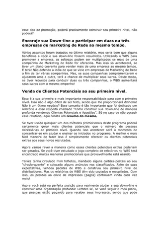 esse tipo de promoção, poderá praticamente construir seu primeiro nível, não
poderá?

Encoraje sua Down-line a participar em duas ou três
empresas de marketing de Rede ao mesmo tempo.
Vários assuntos foram tratados no último relatório, mas seria bom que alguns
benefícios a você e sua down-line fossem resumidos. Utilizando o WBS para
promover a empresa, os esforços podem ser multiplicados se mais de uma
companhia de Marketing de Rede for oferecida. Mas isso só acontecerá, se
tiver um plano coerente para vender mais de uma empresa ao mesmo tempo.
E terá! Não defendo a idéia de que se vicie em empresas de Marketing de Rede
a fim de ter várias companhias. Mas, se suas companhias complementarem e
ajudarem uma a outra, terá a chance de multiplicar seus lucros. Deste modo,
se tiver recursos para conduzir duas ou três companhias, o WBS aumentará
seus lucros com o mesmo empenho!

Venda de Clientes Potenciais ao seu primeiro nível.
Essa é a sua primeira e mais importante responsabilidade para com o primeiro
nível. Isso não é algo difícil de ser feito, sendo que lhe proporcionará dinheiro!
Não é um ótimo negócio? Esse conceito é tão importante que foi dedicado um
relatório a esse respeito chamado “Como construir sua Down-line de maneira
profunda vendendo Clientes Potenciais e Apostilas”. Só no caso de não possuir
esse relatório, aqui consta um resumo do mesmo.

Se tiver usado qualquer um dos métodos promocionais deste programa poderá
certamente gerar mais clientes potenciais que o número de pessoas
necessárias ao primeiro nível. Quando isso acontecer será o momento de
concentrar-se em ajudar e ensinar os iniciados no programa. A melhor e mais
fácil maneira de fazer isso é simplesmente oferecer os clientes potenciais
extras aos seus novos recrutados.

Agora vamos rever a maneira como esses clientes potenciais extras poderiam
ser gerados. Se você tiver estudado o jogo completo de relatórios no WBS terá
encontrado muitas maneiras promocionais que provavelmente está usando.

Talvez tenha circulado mini folhetos, mandado alguns cartões-postais ao seu
“círculo-quente” e colocado alguns anúncios nos classificados. Além de suas
expectativas, vendeu pacotes de WBS e construiu seu primeiro nível de
distribuidores. Mas os relatórios de WBS têm sido copiados e recopilados. Com
isso, os pedidos ao envio de impressos (pagos) continuam vindo cada vez
mais!

Agora você está na perfeita posição para realmente ajudar a sua down-line e
construir uma organização profunda! Lembre-se, se você seguir o meu plano,
que pessoas estão pagando para receber seus impressos, sendo que pode
 