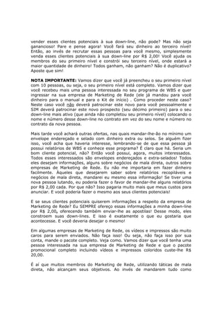 vender esses clientes potenciais à sua down-line, não pode? Mas não seja
ganancioso! Pare e pense agora! Você fará seu dinheiro ao terceiro nível!
Então, ao invés de recrutar essas pessoas para você mesmo, simplesmente
venda esses clientes potenciais à sua down-line por R$ 2,00! Você ajuda os
membros do seu primeiro nível e constrói seu terceiro nível, onde estará a
maior quantidade de dinheiro! Todos ganham, não ganham? Não é duplicativo?
Aposte que sim!

NOTA IMPORTANTE: Vamos dizer que você já preencheu o seu primeiro nível
com 10 pessoas, ou seja, o seu primeiro nível está completo. Vamos dizer que
você recebeu mais uma pessoa interessada no seu programa de WBS e quer
ingressar na sua empresa de Marketing de Rede (ele já mandou para você
dinheiro para o manual e para o Kit de início) . Como proceder neste caso?
Neste caso você não deverá patrocinar este novo para você pessoalmente e
SIM deverá patrocinar este novo prospecto (seu décimo primeiro) para o seu
down-line mais ativo (que ainda não completou seu primeiro nível) colocando o
nome e número desse down-line no contrato em vez do seu nome e número no
contrato da nova pessoa.

Mais tarde você achará outras ofertas, nas quais mandar-lhe-ão no mínimo um
envelope endereçado e selado com dinheiro extra ou selos. Se alguém fizer
isso, você acha que haveria interesse, lembrando-se de que essa pessoa já
possui relatórios de WBS e conhece esse programa? É claro que há. Seria um
bom cliente potencial, não? Então você possui, agora, muitos interessados.
Todos esses interessados são envelopes endereçados e extra-selados! Todos
eles desejam informações, alguns sobre negócios de mala direta, outros sobre
empresas de Marketing de Rede. Eu não me importaria em fazer dinheiro
facilmente. Àqueles que desejarem saber sobre relatórios recopiláveis e
negócios de mala direta, mandarei eu mesmo essa informação! Se tiver uma
nova pessoa lutando, eu poderia fazer o favor de mandar-lhe alguns relatórios
por R$ 2,00 cada. Por que não? Isso pagaria muito mais que meus custos para
anunciar. E você poderia fazer o mesmo aos seus clientes potenciais!

E se seus clientes potenciais quiserem informações a respeito da empresa de
Marketing de Rede? Eu SEMPRE ofereço essas informações a minha down-line
por R$ 2,00, oferecendo também enviar-lhe as apostilas! Desse modo, eles
constroem suas down-lines. E isso é exatamente o que eu gostaria que
acontecesse. E você deveria desejar o mesmo!

Em algumas empresas de Marketing de Rede, os vídeos e impressos são muito
caros para serem enviados. Não faça isso! Ou seja, não faça isso por sua
conta, mande o pacote completo. Veja como. Vamos dizer que você tenha uma
pessoa interessada na sua empresa de Marketing de Rede e que o pacote
promocional completo incluindo vídeos e impressos coloridos custe-lhe R$
20,00.

É aí que muitos membros do Marketing de Rede, utilizando táticas de mala
direta, não alcançam seus objetivos. Ao invés de mandarem tudo como
 