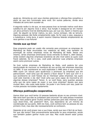 ajude-as. Alimente-as com seus clientes potenciais e ofereça-lhes conselhos a
partir do que tem funcionado para você. Em outras palavras, divida seus
métodos de como bem suceder-se.

A segunda razão é a de que, se essa pessoa tiver se tornado inativa você deve
substituí-la por alguma nova e ativa. Sua função é assegurar-se em manter
um ativo primeiro nível de distribuidores que, por sua vez, fazem o mesmo que
você. Se alguém se tornar inativo, ou pior, nunca começar, não se lamurie.
Algumas pessoas não farão simplesmente nada. Se for esse o caso, esqueça-a
e substitua-a. Linha dura, é assim mesmo! Estamos falando simplesmente de
seus ganhos e sua fortuna!

Venda sua up-line!
Esse programa pode ser usado não somente para promover as empresas de
Marketing de Rede anunciadas nos relatórios de WBS, mas também na
promoção de outras empresas novas de Marketing de Rede. Nesse ano
mesmo, várias empresas americanas novas entrarão no Brasil e, além dessas,
ainda existem algumas empresas brasileiras de alto nível sobre as quais você
ficará sabendo. Se for o caso, você pode adicionar suas próprias empresas
assim como promover outras.

Se tiver outras empresas de Marketing de Rede, você poderia ter uma
oportunidade de inscrever os membros da sua up-line nas empresas descritas
no WBS. O que aconteceria se você explicasse o WBS para a sua up-line? O
WBS supre um veículo para ajudá-lo(a) a promover as empresas que lhe
patrocinaram. Você acha que ela estaria a favor disso? É claro que sim! E o
que aconteceria se você fizesse ela se interessar pelas empresas nas quais
você está inserido e ela não? Você acha que seria capaz de inscrevê-la em
algumas dessas empresas? Talvez. E, se você fosse, para quantas pessoas
acha que ela seria capaz de expor a sua nova empresa? Aposto que para
muitas! Bem, não custa nada tentar. Se puder ir em frente com isso, pode ter
muitas pessoas recrutadas rapidamente.

Ofereça publicação cooperativa.
Vamos dizer que você tenha 10 pessoas bastante ativas no seu primeiro nível.
Não seria bom que elas se juntassem para anunciar? Se cada pessoa investisse
alguns reais poderia gerar muitos clientes potenciais para elas mesmas e para
suas down-lines, não poderiam? Bom, isso dependeria de um mínimo de
coordenação de sua parte. Além do mais, você conhece bem as pessoas do seu
primeiro nível, mas elas não necessariamente se conhecem.

Depende só de você propor isso a sua tropa, sendo que isso é fácil de se fazer.
Por que não tentar? Elas provavelmente apreciarão os seus empenhos, sendo
que também podem ganhar muito com isso. Mas vocês devem estar juntos
nisso.
 