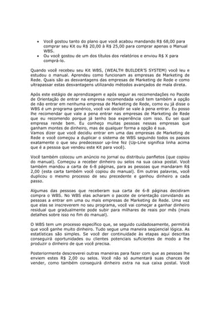 •   Você gostou tanto do plano que você acabou mandando R$ 68,00 para
       comprar seu Kit ou R$ 20,00 à R$ 25,00 para comprar apenas o Manual
       WBS.
   •   Ou você gostou de um dos títulos dos relatórios e enviou R$ X para
       comprá-lo.

Quando você recebeu seu Kit WBS, (WEALTH BUILDER’S SYSTEM) você leu e
estudou o manual. Aprendeu como funcionam as empresas de Marketing de
Rede. Quais são as desvantagens das empresas de Marketing de Rede e como
ultrapassar estas desvantagens utilizando métodos avançados de mala direta.

Após este estágio de aprendizagem e após seguir as recomendações no Pacote
de Orientação de entrar na empresa recomendada você tem também a opção
de não entrar em nenhuma empresa de Marketing de Rede, como eu já disse o
WBS é um programa genérico, você vai decidir se vale à pena entrar. Eu posso
lhe recomendar que vale a pena entrar nas empresas de Marketing de Rede
que eu recomendo porque já tenho boa experiência com isso. Eu sei qual
empresa rende bem. Eu conheço muitas pessoas nessas empresas que
ganham montes de dinheiro, mas de qualquer forma a opção é sua.
Vamos dizer que você decidiu entrar em uma das empresas de Marketing de
Rede e você começou a duplicar o sistema de WBS seguindo todos os passos
exatamente o que seu predecessor up-line fez (Up-Line significa linha acima
que é a pessoa que vendeu este Kit para você).

Você também colocou um anúncio no jornal ou distribuiu panfletos (que copiou
do manual). Começou a receber dinheiro ou selos na sua caixa postal. Você
também mandou a carta de 6-8 páginas, para as pessoas que mandaram R$
2,00 (esta carta também você copiou do manual). Em outras palavras, você
duplicou o mesmo processo de seu precedente e ganhou dinheiro a cada
passo.

Algumas das pessoas que receberam sua carta de 6-8 páginas decidiram
compra o WBS. No WBS elas acharam o pacote de orientação convidando as
pessoas a entrar em uma ou mais empresas de Marketing de Rede. Uma vez
que elas se inscreverem no seu programa, você vai começar a ganhar dinheiro
residual que gradualmente pode subir para milhares de reais por mês (mais
detalhes sobre isso no fim do manual).

O WBS tem um processo específico que, se seguido cuidadosamente, permitirá
que você ganhe muito dinheiro. Tudo segue uma maneira seqüencial lógica. As
estatísticas são simples. Se você der continuidade às etapas aqui descritas
conseguirá oportunidades ou clientes potenciais suficientes de modo a lhe
produzir o dinheiro de que você precisa.

Posteriormente descreverei outras maneiras para fazer com que as pessoas lhe
enviem estes R$ 2,00 ou selos. Você não só aumentará suas chances de
vender, como também conseguirá dinheiro extra na sua caixa postal. Você
 