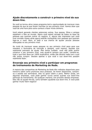 Ajude discretamente a construir o primeiro nível da sua
down-line.
Se você se tornou ativo nesse programa terá a oportunidade de inscrever mais
pessoas do que as que foram inscritas no seu primeiro nível. Vamos dizer que
você de uma hora para outra comece a fazer muito dinheiro.

Você estará gerando clientes potenciais extras. Sua esposa, filhos e amigos
espalham o fato ao mundo. Agora você estará cercado de todos os tipos de
pessoas que queiram entrar no negócio. E, alguns dos impressos que você
tiver enviado meses atrás agora estarão começando com pessoas que queiram
ligar-se a você. Bom, aí está a sua chance de ajudar poucas pessoas
esforçadas no seu primeiro nível.

Ao invés de inscrever essas pessoas no seu primeiro nível peça para que
mandem o formulário de inscrição e designe, você mesmo, aquelas que
realmente precisam de ajuda. Mas tenha cuidado: você não pode querer
construir o seu primeiro nível, mas ajudá-lo sempre que puder. Lembre-se,
tudo o que fizer deve ser 100% duplicativo, então não declare nada com o que
não possa cumprir. Declare apenas o que você e sua down-line possam
realmente fazer.

Encoraje seu primeiro nível a participar em programas
de treinamento de Marketing de Rede.
A maioria das companhias de Marketing de Rede têm métodos disponíveis para
treiná-lo sobre como promover seus produtos. Se forem disponíveis, compre-
os e assista aos seminários. Eles no geral valem a pena. Melhor ainda, em
algumas empresas, você pode ganhar lucros extras quando sua down-line
participa do treinamento. De qualquer maneira, tire proveito dessas empresas.
Eles não só ajudar-lhe-ão, como também ajudarão sua down-line. E você pode
ganhar muito! Bom negócio!
 