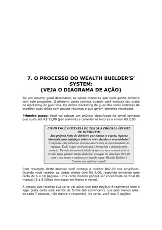 7. O PROCESSO DO WEALTH BUILDER’S’
                  SYSTEM:
        (VEJA O DIAGRAMA DE AÇÃO)
Eis um resumo geral detalhando as várias maneiras que você ganha dinheiro
com este programa. O primeiro passo começa quando você executa seu plano
de marketing de guerrilha. Eu defino marketing de guerrilha como sistemas de
espalhar suas idéias com poucos recursos e que geram enormes resultados.

Primeiro passo: Você vai colocar um anúncio classificado no jornal semanal
que custa até R$ 15,00 (por semana) e convidar os leitores a enviar R$ 2,00.


                COMO VOCÊ GOSTARIA DE TER SUA PRÓPRIA ÁRVORE
                                       DE DINHEIRO?
                  Sua própria fonte de dinheiro que nunca se esgota, riqueza
                ilimitada para satisfazer todos os seus desejos e necessidades!
                 Comprove este fabuloso sistema americano de oportunidade de
                   riqueza. Tudo o que você precisa é fornecido e enviado pelo
                 correio. Duvide da autenticidade se quiser, mas se você estiver
                pronto para ganhar muito dinheiro, coloque no envelope R$2,00
                   com o seu nome e endereço e mande para: Wealth Builder’s
                                   System seu endereço aqui!

Com resultado deste anúncio você começa a receber R$2,00 nos envelopes.
Quando você receber as cartas cheias com R$ 2,00, responda enviando uma
carta de 6 a 10 páginas. Uma carta modelo poderá ser encontrada no final do
manual (3 a 5 folhas impressas em frente e verso).

A pessoa que recebeu sua carta vai achar que este negócio é realmente bom e
legal (esta carta está escrita de forma tão convincente que pelo menos uma,
de cada 7 pessoas, não resiste e responde). Na carta, você deu 3 opções:
 