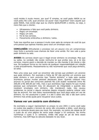 você recebe é muito menor, por que? É simples, se você pediu NADA ou se
você pediu R$ 2,00, qual anúncio vai puxar mais inquéritos? Claro aquele que
pede NADA, mas existe algo que eu chamo QUALIFICAR o cliente, ou seja, o
mero fato que o cliente:

   •   Ultrapassou o fato que você pediu dinheiro.
   •   Pegou um envelope.
   •   Pegou um selo.
   •   Foi lá nos correios.
   •   Fisicamente embrulhou o dinheiro / selos.

Tudo isso significa que a pessoa é muito mais apta de comprar de você do que
uma pessoa que apenas mandou para você um envelope vazio.

CONCLUSÃO: Dificultando o processo (só um pouco) cria um compromisso
mais forte e aumenta suas chances de fazer uma venda. Por isso vale a pena
pedir dinheiro ou selo.

AVISO: Os correios dizem que é ilegal enviar dinheiro no envelope. Mas que
eu saiba, na verdade não existe nenhuma lei que proíba isso, só a lei dos
correios, mesmo assim a decisão de mandar ou não mandar é do cliente e não
sua. De qualquer forma eu me isento de qualquer responsabilidade em relação
a este procedimento. Pessoalmente eu não recomendo que você peça dinheiro,
só selos.

Mais uma coisa que você vai encontrar são jornais que proíbem um anúncio
que pede dinheiro. Por exemplo a Folha de SP não permite um anúncio que
pede dinheiro e nem anúncios tipo “Ganhe dinheiro” e toda esta cautela
aconteceu porque muitas pessoas abusavam disso. Quando coloquei meu
anúncio no jornal dos concursos pedindo R$ 2,00 acabei recebendo entre R$
200,00 a R$ 300,00 por mês, mas o que aconteceu logo depois foi que muitas
pessoas que compraram meu kit abusavam da integridade e quando elas
recebiam envelopes com dinheiro, não mandavam nada. Isto causou
problemas no jornal e alguns semanas depois ninguém poderia colocar este
tipo de anúncio. Por isso estou recomendando que você peça selos em vez de
dinheiro. Eu me acostumei a pedir 3 e até 5 selos isto não e tão bom como
dinheiro mas ainda ajuda para recuperar seus custos.

Vamos ver um cenário com dinheiro:
Os exemplos a seguir representam os preços no ano 2001 e como você sabe
os custos dos papéis e tonners de xerox são vinculados a dólar, você deveria
usar os números atuais para seu local. Por exemplo, no centro da cidade de SP
o custo de só uma página de xerox pode chegar a 16 centavos. Na minha
vizinhança o custo é 11 centavos, então não pega ao pé da letra esses
números, mas SIM faça os cálculos baseado no seu local.
 