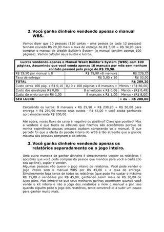 2. Você ganha dinheiro vendendo apenas o manual
          WBS.
    Vamos dizer que 10 pessoas (120 cartas - uma pessoa de cada 12 pessoas)
    tenham enviado R$ 29,90 mais a taxa de entrega de R$ 5,00 = R$ 34,90 para
    comprar o manual de Wealth Builder’s System (o manual contém apenas 100
    páginas). Vamos calcular seus custos e lucros.

   Lucros vendendo apenas o Manual Wealt Builder’s System (WBS) com 100
 páginas. Assumindo que você venda apenas 10 manuais por mês sem nenhum
                     contato pessoal pelo preço de R$ 29,90.
R$ 29,90 por manual x 8                    R$ 29,90 x8 manuais           R$ 239,20
Taxa de entrega                                     R$ 5,00 x 10          R$ 50,00
TOTAL                                                                  R$ 289,20
Custo xerox 100 pág. x R$ 0,10 0,10 x 100 páginas x 8 manuais = Menos - (R$ 80,00)
Custo dos envelopes R$ 0,06                 8 envelopes x R$ 0,06    Menos - (R$ 0,48)
Custo do envio correio R$ 1,00               8 manuais x R$ 1,00     Menos - (R$ 8,00)
SEU LUCRO                                                           + ou – R$ 200,00

    Calculando os lucros: 8 manuais x R$ 29,90 = R$ 239,20 + R$ 50,00 para
    entrega = R$ 289,90 menos seus custos - R$ 65,00 = você acaba ganhando
    aproximadamente R$ 200,00.

    Até agora, nosso fluxo de caixa é negativo ou positivo? Claro que positivo! Mas
    a verdade é que todos os cálculos que fizemos são acadêmicos porque da
    minha experiência poucas pessoas acabam comprando só o manual. O que
    percebi foi que a oferta do pacote inteiro do WBS é tão atraente que a grande
    maioria das pessoas compram o kit inteiro.

       3. Você ganha dinheiro vendendo apenas os
          relatórios separadamente ou o jogo inteiro.
    Uma outra maneira de ganhar dinheiro é simplesmente vender os relatórios /
    apostilas que você pode comprar da pessoa que mandou para você a carta (do
    seu up-line), copiar e vender.
    Algumas pessoas vão querer o jogo inteiro de relatórios. Você pode vender o
    jogo inteiro sem o manual WBS por R$ 45,00 + a taxa de entrega.
    Simplesmente faça xerox de todos os relatórios (que pode lhe custar o máximo
    R$ 15,00 e vendê-los por R$ 45,00, ganhando assim mais de R$ 30,00 de
    lucro puro. Mas lembre-se que seus melhores ganhos acontecem quando você
    vende o kit inteiro e não o jogo dos relatórios e nem o manual e por isso
    quando alguém pede o jogo dos relatórios, tente convencê-lo a subir um pouco
    para ganhar muito mais.
 