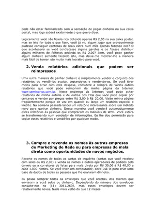 pode não estar familiarizado com a sensação de pegar dinheiro na sua caixa
postal, mas logo saberá exatamente o que quero dizer.

Logicamente você não ficaria rico obtendo apenas R$ 2,00 na sua caixa postal,
mas se isto for tudo o que fizer, você já viu algum lugar que provavelmente
pudesse conseguir centenas de reais extra num mês apenas fazendo isto? O
que aconteceria se você contratasse alguns garotos e os fizesse distribuir
alguns milhares de folhetos pedindo os R$ 2,00? Bem, você pode ganhar
algum dinheiro somente fazendo isto, mas deixe-me mostrar-lhe a maneira
mais fácil de tornar isto muito mais lucrativo para você.

   2. Venda relatórios            adicionais       que      podem       ser
      reimpressos
Uma outra maneira de ganhar dinheiro é simplesmente vender o conjunto dos
relatórios ou vendê-los avulso, copiando-os e vendendo-os. Se você tiver
meios para arcar com esta despesa, considere a compra de vários outros
relatórios que você pode reimprimir da minha página da Internet
www.seminarios.com.br. Neste endereço da Internet você pode achar
relatórios de minha autoria e de outros dos EUA que você pode copiar por
centavos e vender por preços entre R$ 3,00 à R$ 20,00. Visite minha página
freqüentemente porque de vez em quando eu lanço um relatório especial e
inédito. Na semana passada lancei um relatório interessante sobre um método
novo para ganhar dinheiro. Dessa maneira você venderá automaticamente
estes relatórios às pessoas que comprarem os manuais de WBS. Você estará
se transformando num vendedor de informações. Eu lhe dou permissão para
copiar esses relatórios e vendê-los por qualquer modo.




   3. Compre e revenda os nomes às outras empresas
      de Marketing de Rede ou para empresas de mala
      direta como oportunidades de novos negócios.
Recorte os nomes de todas as cartas de inquérito (cartas que você recebeu
com selos ou R$ 2,00) e venda os nomes a outros operadores de pedidos pelo
correio ou a corretores de listas para mala direta por R$ 30,00 à R$ 40,00 a
cada 1.000 nomes. Se você tiver um computador, deve usá-lo para criar uma
base de dados de todas as pessoas que lhe enviaram dinheiro.

Eu posso comprar todos os envelopes que você recebeu dos clientes que
enviaram a você selos ou dinheiro. Dependendo do número dos envelopes
consulte-nos no (11) 3061.2698, mas esses envelopes devem ser
relativamente novos. Nada mais velho do que 12 meses.
 