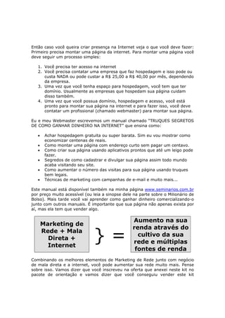 Então caso você queira criar presença na Internet veja o que você deve fazer:
Primeiro precisa montar uma página da internet. Para montar uma página você
deve seguir um processo simples:

   1. Você precisa ter acesso na internet
   2. Você precisa contatar uma empresa que faz hospedagem e isso pode ou
      custa NADA ou pode custar a R$ 25,00 a R$ 40,00 por mês, dependendo
      da empresa.
   3. Uma vez que você tenha espaço para hospedagem, você tem que ter
      domínio. Usualmente as empresas que hospedam sua página cuidam
      disso também.
   4. Uma vez que você possua domínio, hospedagem e acesso, você está
      pronto para montar sua página na internet e para fazer isso, você deve
      contatar um profissional (chamado webmaster) para montar sua página.

Eu e meu Webmaster escrevemos um manual chamado “TRUQUES SEGRETOS
DE COMO GANHAR DINHEIRO NA INTERNET” que ensina como:

   •    Achar hospedagem gratuita ou super barata. Sim eu vou mostrar como
        economizar centenas de reais.
   •    Como montar uma página com endereço curto sem pagar um centavo.
   •    Como criar sua página usando aplicativos prontos que até um leigo pode
        fazer.
   •    Segredos de como cadastrar e divulgar sua página assim todo mundo
        acaba visitando seu site.
   •    Como aumentar o número das visitas para sua página usando truques
        bem legais.
   •    Técnicas de marketing com campanhas de e-mail e muito mais...

Este manual está disponível também na minha página www.seminarios.com.br
por preço muito acessível (ou leia a sinopse dele na parte sobre o Milionário de
Bolso). Mais tarde você vai aprender como ganhar dinheiro comercializando-o
junto com outros manuais. É importante que sua página não apenas exista por
aí, mas ela tem que vender algo.

                                                 Aumento na sua
       Marketing de
                                                 renda através do
       Rede + Mala
         Direta +
         Internet
                               }=                  cultivo da sua
                                                 rede e múltiplas
                                                  fontes de renda
Combinando os melhores elementos de Marketing de Rede junto com negócio
de mala direta e a internet, você pode aumentar sua rede muito mais. Pense
sobre isso. Vamos dizer que você inscreveu na oferta que anexei neste kit no
pacote de orientação e vamos dizer que você conseguiu vender este kit
 