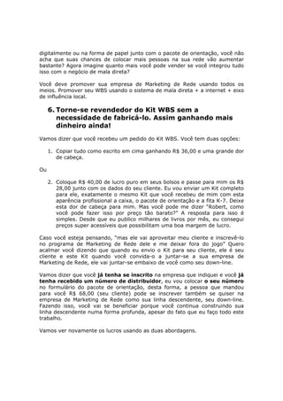 digitalmente ou na forma de papel junto com o pacote de orientação, você não
acha que suas chances de colocar mais pessoas na sua rede vão aumentar
bastante? Agora imagine quanto mais você pode vender se você integrou tudo
isso com o negócio de mala direta?

Você deve promover sua empresa de Marketing de Rede usando todos os
meios. Promover seu WBS usando o sistema de mala direta + a internet + eixo
de influência local.

     6. Torne-se revendedor do Kit WBS sem a
        necessidade de fabricá-lo. Assim ganhando mais
        dinheiro ainda!
Vamos dizer que você recebeu um pedido do Kit WBS. Você tem duas opções:

     1. Copiar tudo como escrito em cima ganhando R$ 36,00 e uma grande dor
        de cabeça.

Ou

     2. Coloque R$ 40,00 de lucro puro em seus bolsos e passe para mim os R$
        28,00 junto com os dados do seu cliente. Eu vou enviar um Kit completo
        para ele, exatamente o mesmo Kit que você recebeu de mim com esta
        aparência profissional a caixa, o pacote de orientação e a fita K-7. Deixe
        esta dor de cabeça para mim. Mas você pode me dizer “Robert, como
        você pode fazer isso por preço tão barato?” A resposta para isso é
        simples. Desde que eu publico milhares de livros por mês, eu consegui
        preços super acessíveis que possibilitam uma boa margem de lucro.

Caso você esteja pensando, “mas ele vai aproveitar meu cliente e inscrevê-lo
no programa de Marketing de Rede dele e me deixar fora do jogo” Quero
acalmar você dizendo que quando eu envio o Kit para seu cliente, ele é seu
cliente e este Kit quando você convida-o a juntar-se a sua empresa de
Marketing de Rede, ele vai juntar-se embaixo de você como seu down-line.

Vamos dizer que você já tenha se inscrito na empresa que indiquei e você já
tenha recebido um número de distribuidor, eu vou colocar o seu número
no formulário do pacote de orientação, desta forma, a pessoa que mandou
para você R$ 68,00 (seu cliente) pode se inscrever também se quiser na
empresa de Marketing de Rede como sua linha descendente, seu down-line.
Fazendo isso, você vai se beneficiar porque você continua construindo sua
linha descendente numa forma profunda, apesar do fato que eu faço todo este
trabalho.

Vamos ver novamente os lucros usando as duas abordagens.
 