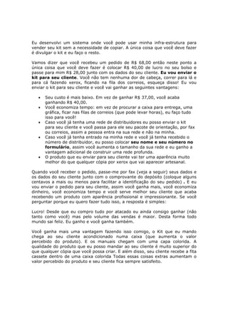 Eu desenvolvi um sistema onde você pode usar minha infra-estrutura para
vender seu kit sem a necessidade de copiar. A única coisa que você deve fazer
é divulgar o kit e eu faço o resto.

Vamos dizer que você recebeu um pedido de R$ 68,00 então neste ponto a
única coisa que você deve fazer é colocar R$ 40,00 de lucro no seu bolso e
passe para mim R$ 28,00 junto com os dados do seu cliente. Eu vou enviar o
kit para seu cliente. Você não tem nenhuma dor de cabeça, correr para lá e
para cá fazendo xerox, ficando na fila dos correios, esqueça disso! Eu vou
enviar o kit para seu cliente e você vai ganhar as seguintes vantagens:

   •   Seu custo é mais baixo. Em vez de ganhar R$ 37,00, você acaba
       ganhando R$ 40,00.
   •   Você economiza tempo: em vez de procurar a caixa para entrega, uma
       gráfica, ficar nas filas de correios (que pode levar horas), eu faço tudo
       isso para você!
   •   Caso você já tenha uma rede de distribuidores eu posso enviar o kit
       para seu cliente e você passa para ele seu pacote de orientação, por fax
       ou correios, assim a pessoa entra na sua rede e não na minha.
   •   Caso você já tenha entrado na minha rede e você já tenha recebido o
       número de distribuidor, eu posso colocar seu nome e seu número no
       formulário, assim você aumenta o tamanho da sua rede e eu ganho a
       vantagem adicional de construir uma rede profunda.
   •   O produto que eu enviar para seu cliente vai ter uma aparência muito
       melhor do que qualquer cópia por xerox que vai aparecer artesanal.

Quando você receber o pedido, passe-me por fax (veja a seguir) seus dados e
os dados do seu cliente junto com o comprovante do depósito (coloque alguns
centavos a mais ou menos para facilitar a identificação do seu pedido) . E eu
vou enviar o pedido para seu cliente, assim você ganha mais, você economiza
dinheiro, você economiza tempo e você serve melhor seu cliente que acaba
recebendo um produto com aparência profissional e impressionante. Se você
perguntar porque eu quero fazer tudo isso, a resposta é simples:

Lucro! Desde que eu compro tudo por atacado eu ainda consigo ganhar (não
tanto como você) mas pelo volume das vendas é maior. Desta forma todo
mundo sai feliz. Eu ganho e você ganha também.

Você ganha mais uma vantagem fazendo isso comigo, o Kit que eu mando
chega ao seu cliente acondicionado numa caixa (que aumenta o valor
percebido do produto). E os manuais chegam com uma capa colorida. A
qualidade do produto que eu posso mandar ao seu cliente é muito superior do
que qualquer cópia que você possa criar. E além disso, seu cliente recebe a fita
cassete dentro de uma caixa colorida Todas essas coisas extras aumentam o
valor percebido do produto e seu cliente fica sempre satisfeito.
 