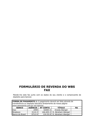 FORMULÁRIO DE REVENDA DO WBS
                  FAX
Mande-me este fax junto com os dados do seu cliente e o comprovante de
depósito para bancos:

FORMA DE PAGAMENTO 1: O pagamento deverá ser feito através de
transferência ou depósito bancário diretamente da nossa página
www.seminarios.com.br nos bancos:
     BANCO        AGÊNCIA      Nº CONTA            TÍTULO        R$
Itaú                    2999        02083-3     Eneida Abergel
Bradesco              3114-3      166.605-3 R. Abraham Abergel
Banco do Brasil       0712-9       124.55-9 R. Abraham Abergel
 
