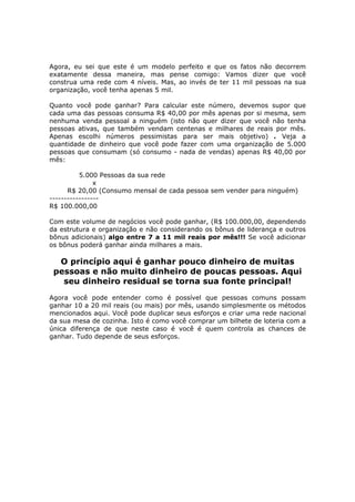 Agora, eu sei que este é um modelo perfeito e que os fatos não decorrem
exatamente dessa maneira, mas pense comigo: Vamos dizer que você
construa uma rede com 4 níveis. Mas, ao invés de ter 11 mil pessoas na sua
organização, você tenha apenas 5 mil.

Quanto você pode ganhar? Para calcular este número, devemos supor que
cada uma das pessoas consuma R$ 40,00 por mês apenas por si mesma, sem
nenhuma venda pessoal a ninguém (isto não quer dizer que você não tenha
pessoas ativas, que também vendam centenas e milhares de reais por mês.
Apenas escolhi números pessimistas para ser mais objetivo) . Veja a
quantidade de dinheiro que você pode fazer com uma organização de 5.000
pessoas que consumam (só consumo - nada de vendas) apenas R$ 40,00 por
mês:

          5.000 Pessoas da sua rede
               x
      R$ 20,00 (Consumo mensal de cada pessoa sem vender para ninguém)
-----------------
R$ 100.000,00

Com este volume de negócios você pode ganhar, (R$ 100.000,00, dependendo
da estrutura e organização e não considerando os bônus de liderança e outros
bônus adicionais) algo entre 7 a 11 mil reais por mês!!! Se você adicionar
os bônus poderá ganhar ainda milhares a mais.

  O princípio aqui é ganhar pouco dinheiro de muitas
 pessoas e não muito dinheiro de poucas pessoas. Aqui
   seu dinheiro residual se torna sua fonte principal!
Agora você pode entender como é possível que pessoas comuns possam
ganhar 10 a 20 mil reais (ou mais) por mês, usando simplesmente os métodos
mencionados aqui. Você pode duplicar seus esforços e criar uma rede nacional
da sua mesa de cozinha. Isto é como você comprar um bilhete de loteria com a
única diferença de que neste caso é você é quem controla as chances de
ganhar. Tudo depende de seus esforços.
 