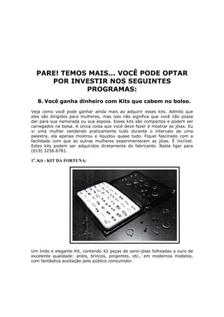 PARE! TEMOS MAIS... VOCÊ PODE OPTAR
     POR INVESTIR NOS SEGUINTES
             PROGRAMAS:
   8. Você ganha dinheiro com Kits que cabem no bolso.
Veja como você pode ganhar ainda mais ao adquirir esses kits. Admito que
eles são dirigidos para mulheres, mas isso não significa que você não possa
dar para sua namorada ou sua esposa. Esses kits são compactos e podem ser
carregados na bolsa. A única coisa que você deve fazer é mostrar as jóias. Eu
vi uma mulher vendendo praticamente tudo durante o intervalo de uma
palestra, ela apenas mostrou e liquidou quase tudo. Fiquei fascinado com a
facilidade com que as outras mulheres experimentaram as jóias. É incrível.
Estes kits podem ser adquiridos diretamente do fabricante. Basta ligar para
(019) 3256.6781.

1o. Kit - KIT DA FORTUNA:




Um lindo e elegante Kit, contendo 42 peças de semi-jóias folheadas a ouro de
excelente qualidade: anéis, brincos, pingentes, etc.. em modernos modelos,
com fantástica aceitação pelo público consumidor.
 