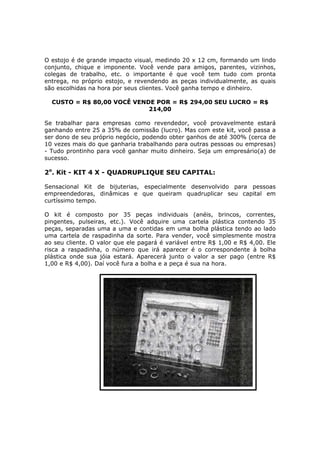 O estojo é de grande impacto visual, medindo 20 x 12 cm, formando um lindo
conjunto, chique e imponente. Você vende para amigos, parentes, vizinhos,
colegas de trabalho, etc. o importante é que você tem tudo com pronta
entrega, no próprio estojo, e revendendo as peças individualmente, as quais
são escolhidas na hora por seus clientes. Você ganha tempo e dinheiro.

  CUSTO = R$ 80,00 VOCÊ VENDE POR = R$ 294,00 SEU LUCRO = R$
                            214,00

Se trabalhar para empresas como revendedor, você provavelmente estará
ganhando entre 25 a 35% de comissão (lucro). Mas com este kit, você passa a
ser dono de seu próprio negócio, podendo obter ganhos de até 300% (cerca de
10 vezes mais do que ganharia trabalhando para outras pessoas ou empresas)
- Tudo prontinho para você ganhar muito dinheiro. Seja um empresário(a) de
sucesso.

2o. Kit - KIT 4 X - QUADRUPLIQUE SEU CAPITAL:

Sensacional Kit de bijuterias, especialmente desenvolvido para pessoas
empreendedoras, dinâmicas e que queiram quadruplicar seu capital em
curtíssimo tempo.

O kit é composto por 35 peças individuais (anéis, brincos, correntes,
pingentes, pulseiras, etc.). Você adquire uma cartela plástica contendo 35
peças, separadas uma a uma e contidas em uma bolha plástica tendo ao lado
uma cartela de raspadinha da sorte. Para vender, você simplesmente mostra
ao seu cliente. O valor que ele pagará é variável entre R$ 1,00 e R$ 4,00. Ele
risca a raspadinha, o número que irá aparecer é o correspondente à bolha
plástica onde sua jóia estará. Aparecerá junto o valor a ser pago (entre R$
1,00 e R$ 4,00). Daí você fura a bolha e a peça é sua na hora.
 