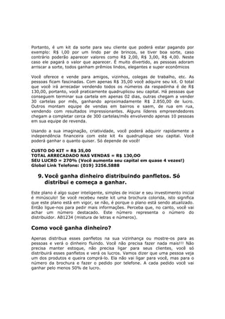 Portanto, é um kit da sorte para seu cliente que poderá estar pagando por
exemplo: R$ l,00 por um lindo par de brincos, se tiver boa sorte, caso
contrário poderão aparecer valores como R$ 2,00, R$ 3,00, R$ 4,00. Neste
caso ele pagará o valor que aparecer. É muito divertido, as pessoas adoram
arriscar a sorte, todos ganham prêmios lindos, elegantes e super econômicos

Você oferece e vende para amigos, vizinhos, colegas de trabalho, etc. As
pessoas ficam fascinadas. Com apenas R$ 35,00 você adquire seu kit. O total
que você irá arrecadar vendendo todos os números da raspadinha é de R$
130,00, portanto, você praticamente quadruplicou seu capital. Há pessoas que
conseguem terminar sua cartela em apenas 02 dias, outras chegam a vender
30 cartelas por mês, ganhando aproximadamente R$ 2.850,00 de lucro.
Outros montam equipe de vendas em bairros e saem, de rua em rua,
vendendo com resultados impressionantes. Alguns líderes empreendedores
chegam a completar cerca de 300 cartelas/mês envolvendo apenas 10 pessoas
em sua equipe de revenda.

Usando a sua imaginação, criatividade, você poderá adquirir rapidamente a
independência financeira com este kit 4x quadruplique seu capital. Você
poderá ganhar o quanto quiser. Só depende de você!

CUSTO DO KIT = R$ 35,00
TOTAL ARRECADADO NAS VENDAS = R$ 130,OO
SEU LUCRO = 270% (Você aumenta seu capital em quase 4 vezes!)
Global Link Telefone: (019) 3256.5888

   9. Você ganha dinheiro distribuindo panfletos. Só
      distribui e começa a ganhar.
Este plano é algo super inteligente, simples de iniciar e seu investimento inicial
é minúsculo! Se você recebeu neste kit uma brochura colorida, isto significa
que este plano está em vigor, se não, é porque o plano está sendo atualizado.
Então ligue-nos para pedir mais informações. Perceba que, no canto, você vai
achar um número destacado. Este número representa o número do
distribuidor. AB1234 (mistura de letras e números).

Como você ganha dinheiro?
Apenas distribua esses panfletos na sua vizinhança ou mostre-os para as
pessoas e verá o dinheiro fluindo. Você não precisa fazer nada mais!!! Não
precisa manter estoque, não precisa ligar para seus clientes, você só
distribuirá esses panfletos e verá os lucros. Vamos dizer que uma pessoa veja
um dos produtos e queira comprá-lo. Ela não vai ligar para você, mas para o
número da brochura e fazer o pedido por telefone. A cada pedido você vai
ganhar pelo menos 50% de lucro.
 
