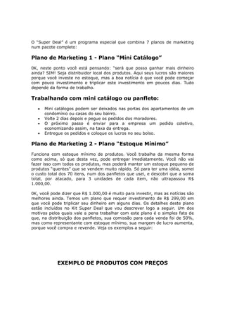 O “Super Deal” é um programa especial que combina 7 planos de marketing
num pacote completo:

Plano de Marketing 1 - Plano “Míni Catálogo”
0K, neste ponto você está pensando: “será que posso ganhar mais dinheiro
ainda? SIM! Seja distribuidor local dos produtos. Aqui seus lucros são maiores
porque você investe no estoque, mas a boa notícia é que você pode começar
com pouco investimento e triplicar este investimento em poucos dias. Tudo
depende da forma de trabalho.

Trabalhando com mini catálogo ou panfleto:
   •   Mini catálogos podem ser deixados nas portas dos apartamentos de um
       condomínio ou casas do seu bairro.
   •   Volte 2 dias depois e pegue os pedidos dos moradores.
   •   O próximo passo é enviar para a empresa um pedido coletivo,
       economizando assim, na taxa da entrega.
   •   Entregue os pedidos e coloque os lucros no seu bolso.

Plano de Marketing 2 - Plano “Estoque Mínimo”
Funciona com estoque mínimo de produtos. Você trabalha da mesma forma
como acima, só que desta vez, pode entregar imediatamente. Você não vai
fazer isso com todos os produtos, mas poderá manter um estoque pequeno de
produtos “quentes” que se vendem muito rápido. Só para ter uma idéia, somei
o custo total dos 70 itens, num dos panfletos que usei, e descobri que a soma
total, por atacado, para 3 unidades de cada item, não ultrapassou R$
1.000,00.

0K, você pode dizer que R$ 1.000,00 é muito para investir, mas as notícias são
melhores ainda. Temos um plano que requer investimento de R$ 299,00 em
que você pode triplicar seu dinheiro em alguns dias. Os detalhes deste plano
estão incluídos no Kit Super Deal que vou descrever logo a seguir. Um dos
motivos pelos quais vale a pena trabalhar com este plano é o simples fato de
que, na distribuição dos panfletos, sua comissão para cada venda foi de 50%,
mas como representante com estoque mínimo, sua margem de lucro aumenta,
porque você compra e revende. Veja os exemplos a seguir:




            EXEMPLO DE PRODUTOS COM PREÇOS
 