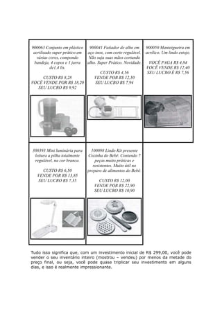 900063 Conjunto em plástico 900041 Fatiador de alho em      900050 Manteigueira em
 acrilizado super prático em aço inox, com corte regulável. acrílico. Um lindo estojo.
   várias cores, compondo     Não suja suas mãos cortando
  bandeja, 4 copos e 1 jarra alho. Super Prático. Novidade.   VOCÊ PAGA R$ 4,84
          de1,4 lts.                                        VOCÊ VENDE R$ 12,40
                                    CUSTO R$ 4,56            SEU LUCRO É R$ 7,56
       CUSTO R$ 8,28             VENDE POR R$ 12,50
VOCÊ VENDE POR R$ 18,20          SEU LUCRO R$ 7,94
    SEU LUCRO R$ 9,92




300393 Mini luminária para      100098 Lindo Kit presente
 leitura a pilha totalmente   Cozinha do Bebê. Contendo 7
 regulável, na cor branca.        peças muito práticas e
                                 resistentes. Muito útil no
     CUSTO R$ 6,50            preparo de alimentos do Bebê.
   VENDE POR R$ 13,85
   SEU LUCRO R$ 7,35                CUSTO R$ 12,00
                                  VENDE POR R$ 22,90
                                  SEU LUCRO R$ 10,90




Tudo isso significa que, com um investimento inicial de R$ 299,00, você pode
vender o seu inventário inteiro (mostrou – vendeu) por menos da metade do
preço final, ou seja, você pode quase triplicar seu investimento em alguns
dias, e isso é realmente impressionante.
 