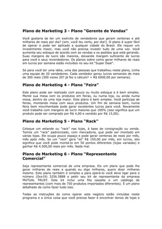 Plano de Marketing 3 - Plano “Gerente de Vendas”
Você gostaria de ter um exército de vendedores que geram centenas e até
milhares de reais por dia? (sim, você leu certo, por dia!). O plano é super fácil
de operar e pode ser aplicado a qualquer cidade do Brasil. Ele requer um
investimento maior, mas você não precisa investir tudo de uma vez. Você
aumenta seu estoque de acordo com as vendas e os pedidos que está gerando.
Suas margens de lucro são maiores, deixando margem suficiente de lucros
para você e seus revendedores. Os planos sobre como gerar milhares de reais
em lucros por semana estão incluídos no seu kit “Super Deal”.

Só para você ter uma idéia, uma das pessoas que trabalhou neste plano, Linha
uma equipe de 20 vendedores. Cada vendedor gerou lucros semanais de mais
de 300 reais (300 vezes 20? já fez o cálculo? = R$ 6000,00 por semana).

Plano de Marketing 4 - Plano “Feira”
Este plano pode ser realizado com pouco ou muito estoque e é bem simples.
Monte sua mesa com os produtos em feiras, ou numa loja, ou ainda numa
mesa, dentro de uma loja maior. Este plano é bem simples. Você participa de
feiras, montando mesa com seus produtos. Um fim de semana bom, numa
feira bem movimentada pode gerar excelentes lucros para você. Novamente
você trabalha com margens de lucro maiores que 100% (isso significa que um
produto pode ser comprado por R$ 4,00 e vendido por R$ 15,00).

Plano de Marketing 5 - Plano “Rack”
Coloque um estande ou “rack” nas lojas, à base de consignação ou venda.
Temos um “rack” padronizado, com mercadoria, que pode ser montado em
várias lojas. Ele ocupa pouco espaço e pode gerar centenas de reais por mês,
mês após mês. Se um “rack” gera “só” R$ 150,00 por mês, em lucros, isto
significa que você pode montá-lo em 50 pontos diferentes (lojas variadas) e
ganhar R$ 4.500,00 reais por mês. Nada mal.

Plano de Marketing 6 - Plano “Representante
Comercial”
Seja representante comercial de uma empresa. Eis um plano que pode lhe
gerar milhares de reais e quando eu digo milhares, quero dizer milhares
mesmo. Este plano também é simples e para operá-lo você deve ligar para o
número (0xx19) 3256.5888 e pedir seu kit de representante da empresa
MUTUAL TRUST. Este kit inclui uma fita cassete e um catálogo de
representantes (com mais de 750 produtos importados diferentes). É um plano
detalhado de como fazer tudo isso.

Todas as instruções de como operar este negócio estão incluídas neste
programa e a única coisa que você precisa fazer é encontrar donos de lojas e
 