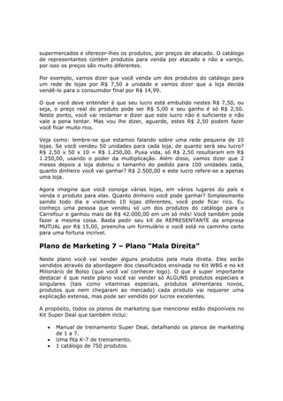 supermercados e oferecer-lhes os produtos, por preços de atacado. O catálogo
de representantes contém produtos para venda por atacado e não a varejo,
por isso os preços são muito diferentes.

Por exemplo, vamos dizer que você venda um dos produtos do catálogo para
um rede de lojas por R$ 7,50 a unidade e vamos dizer que a loja decida
vendê-lo para o consumidor final por R$ 14,99.

O que você deve entender é que seu lucro está embutido nestes R$ 7,50, ou
seja, o preço real do produto pode ser R$ 5,00 e seu ganho é só R$ 2,50.
Neste ponto, você vai reclamar e dizer que este lucro não é suficiente e não
vale a pena tentar. Mas vou lhe dizer, aguarde, estes R$ 2,50 podem fazer
você ficar muito rico.

Veja como: lembre-se que estamos falando sobre uma rede pequena de 10
lojas. Se você vendeu 50 unidades para cada loja, de quanto será seu lucro?
R$ 2,50 x 50 x 10 = R$ 1.250,00. Puxa vida, só R$ 2,50 resultaram em R$
1.250,00, usando o poder da multiplicação. Além disso, vamos dizer que 2
meses depois a loja dobrou o tamanho do pedido para 100 unidades cada,
quanto dinheiro você vai ganhar? R$ 2.500,00 e este lucro refere-se a apenas
uma loja.

Agora imagine que você consiga várias lojas, em vários lugares do país e
venda o produto para elas. Quanto dinheiro você pode ganhar? Simplesmente
saindo todo dia e visitando 10 lojas diferentes, você pode ficar rico. Eu
conheço uma pessoa que vendeu só um dos produtos do catálogo para o
Carrefour e ganhou mais de R$ 42.000,00 em um só mês! Você também pode
fazer a mesma coisa. Basta pedir seu kit de REPRESENTANTE da empresa
MUTUAL por R$ 15,00, preencha um formulário e você está no caminho certo
para uma fortuna incrível.

Plano de Marketing 7 – Plano “Mala Direita”
Neste plano você vai vender alguns produtos pela mala direta. Eles serão
vendidos através da abordagem dos classificados ensinada no Kit WBS e no kit
Milionário de Bolso (que você vai conhecer logo). O que é super importante
destacar é que neste plano você vai vender só ALGUNS produtos especiais e
singulares (tais como vitaminas especiais, produtos alimentares novos,
produtos que nem chegaram ao mercado) cada produto vai requerer uma
explicação extensa, mas pode ser vendido por lucros excelentes.

A propósito, todos os planos de marketing que mencionei estão disponíveis no
Kit Super Deal que também inclui:

   •   Manual de treinamento Super Deal, detalhando os planos de marketing
       de 1 a 7.
   •   Uma fita K-7 de treinamento.
   •   1 catálogo de 750 produtos.
 