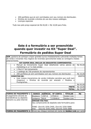 •   200 panfletos que já vem carimbados com seu número de distribuidor.
          •   Direitos de revenda e direitos de uso dos nossos catálogos.
          •   Licenças especiais

       Tudo isso pelo preço especial de R$ 65,00 + R$ 10,00 para frete.




          Este é o formulário a ser preenchido
        quando quer investir no Kit “Super Deal”.
           Formulário de pedidos Super Deal
SIM, gostaria de começar a fazer grandes lucros imediatamente cultivando múltiplas fontes
de renda e iniciando meu negócio de revendas aproveitando todas as vantagens citadas
anteriormente.
                KIT SUPER DEAL INCLUA OS SEGUINTES COMPONENTES:
         • Manual de treinamento Super Deal detalhando vários planos de           R$ 40,00
            marketing (1 a 7 e mais ainda)
         • 1 fita K-7 de treinamento
         • 1 catálogo de 750 produtos de representantes
         • 200 panfletos já vem carimbados com seu número de distribuidor         R$ 25,00
      DIREITOS DE:                                                                  GRÁTIS
         • Usar nossos mecanismos de venda (métodos secretos que você nem
            imaginou) + Direitos de revenda por atacado + Modelos e
            Fluxogramas.
                                                                                  R$ 65,00
                                                                        FRETE     R$ 10,00
                                                                        TOTAL     R$ 75,00

FORMA DE PAGAMENTO 1:          BANCO AGÊNCIA Nº CONTA              TÍTULAR          R$
O pagamento através de        Bradesco 1397-8     27520-4         Golden Link
transferência ou depósito     Unibanco 0619       133048-6        Golden Link
bancário ou pela Internet
                              ENVIAR VIA FAX:
                              Seu comprovante de depósito este formulário para:

                              FONE: (0xx19) 3256.2400, (0xx19) 3256-5888
                              FAX: (0xx19) 3256.2400, (0xx19) 3256.5888
FORMA DE PAGAMENTO 2:         Envie seu cheque nominal em nome de Golden Link por carta
 