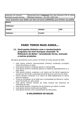 Pagando com cheques             registrada para o endereço: Rua João Vedovelo 129 Jd. Santa
enviando-os pelo correios       Cândida Campinas – SP, CEP 13087-540
Favor preencher seus dados com letra de forma (LEGÍVEIS) para facilitar seu pedido
Nome:

Endereço:

Cidade:                                      Estado:                    CEP:

Telefone:                                    E-mail:




                      PARE! TEMOS MAIS AINDA...
            11. Você ganha dinheiro com o revolucionário
                programa da mini-franquia chamada “O
                Milionário de Bolso” revendendo livros, manuais
                e outros produtos.
        Até agora aprendemos como cultivar 10 fontes de renda através do WBS:

            •   Você ganha dinheiro (economizando dinheiro) recebendo envelopes
                cheios de dinheiro ou selos.
            •   Você ganha dinheiro vendendo apenas o manual WBS.
            •   Você ganha dinheiro vendendo apenas os relatórios separadamente ou o
                jogo inteiro.
            •   Você ganha dinheiro vendendo o kit inteiro por R$ 68,00 copiando-os
                (xerox) por R$ 25,00 e colocando R$ 36,00 de lucro puro em seu bolso
            •   Ganhe dinheiro vendendo o kit inteiro do WBS digitalmente (e outros
                arquivos digitais).
            •   Torne-se revendedor do kit WBS sem a necessidade de fabricá-lo. Ganhe
                assim R$ 40,00 em cada venda!
            •   Você ganha dinheiro através da renda residual das empresas de
                marketing de rede.
            •   Você ganha dinheiro vendendo kits de bijuteria que cabem no bolso
            •   Você ganha dinheiro distribuindo panfletos
            •   Você ganha dinheiro como representante de fabricantes.

                              O MILIONÁRIO DE BOLSO
 