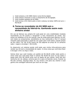 1.   Você comprou o Kit WBS inteiro numa forma digital.
   2.   Você colocou anúncios e criou o mecanismo de divulgação.
   3.   Você recebeu pedidos do Kit WBS.
   4.   Você enviou o Kit inteiro pelo e-mail e colocou no bolso 100% de lucro =
        R$ 60,00

   6. Torne-se revendedor do Kit WBS sem a
      necessidade de fabricá-lo. Ganhando assim mais
      dinheiro ainda!
Em vez de fabricar seu próprio Kit você pode ter uma credibilidade imediata
revendendo um Kit pronto e “plugando” a meu mecanismo de venda. Vou
entrar em detalhes no fim do manual, mas de modo geral para fabricar um Kit,
com todos os componentes, semelhante ao meu (excluindo a fita K-7 porque
ninguém está autorizado a copiá-la) vai custar para você (estou usando preços
do ano 2001) “só” R$ 32,00 (xerox de 250 páginas ao preço de 10 centavos
cada + capas e envelope = R$ 25,00).

Eu desenvolvi um sistema aonde você pode usar minha infra-estrutura para
vender seu Kit sem a necessidade de copiar. A única coisa que você deve fazer
é divulgar o Kit e eu faço o resto.

Vamos dizer que você recebeu um pedido de R$ 68,00 então neste ponto a
única coisa que você deve fazer é colocar R$ 40,00 de lucro no seu bolso e
passe para mim R$ 28,00 junto com os dados de seu cliente. Você não tem
nenhuma dor de cabeça, correria para lá e para cá fazendo xerox, ficando na
fila dos correios, esqueça disso. Eu vou enviar o Kit para seu cliente e você
ganha uma vantagem adicional que você vai ver logo.
 